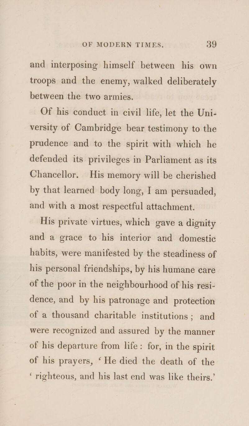 and interposing himself between his own troops and the enemy, walked deliberately between the two armies. Of his conduct in civil life, let the Uni¬ versity of Cambridge bear testimony to the prudence and to the spirit with which he defended its privileges in Parliament as its Chancellor. His memory will be cherished by that learned body long, I am persuaded, and with a most respectful attachment. His private virtues, which gave a dignity and a grace to his interior and domestic habits, were manifested by the steadiness of his personal friendships, by his humane care of the poor in the neighbourhood of his resi¬ dence, and by his patronage and protection of a thousand charitable institutions ; and were recognized and assured by the manner of his departure from life : for, in the spirit of his prayers, ' He died the death of the 4 righteous, and his last end was like theirs.’