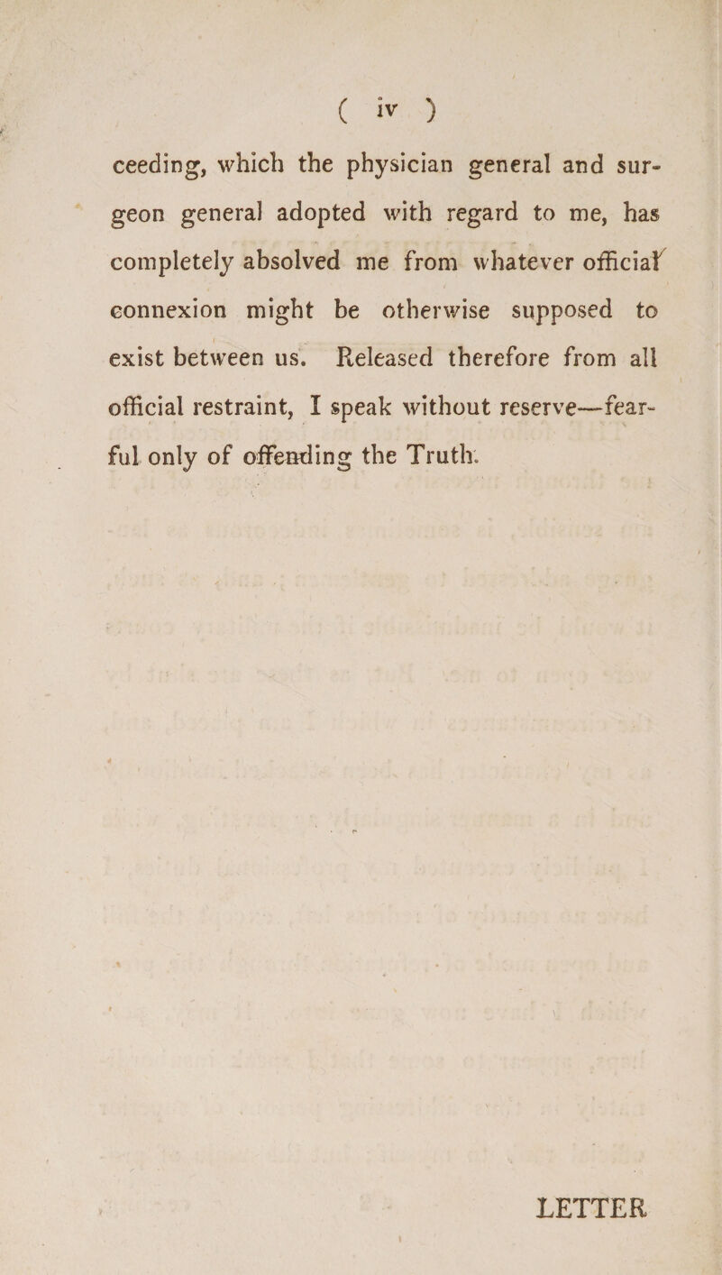 ( iv ) ceeding, which the physician general and sur- geon genera] adopted with regard to me, has completely absolved me from whatever official connexion might be otherwise supposed to exist between us. Released therefore from all official restraint, I speak without reserve—fear¬ ful only of offending the Truth. LETTER