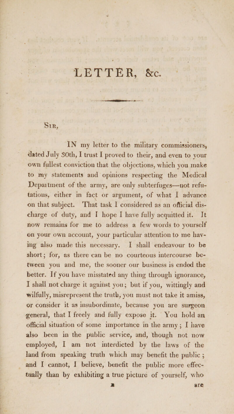 LETTER, &amp;c. SlR, IN my letter to the military commissioners* elated July 50th, I trust I proved to their, and even to your own fullest conviction that the objections, which you make to my statements and opinions respecting the Medical Department of the army, are only subterfuges—not refu¬ tations, either in fact or argument, of what I advance on that subject. That task I considered as an official dis¬ charge of duty, and I hope I have fully acquitted it. It now remains for me to address a few words to yourself on your own account, your particular attention to me hav¬ ing also made this necessary. I shall endeavour to be short; for, as there can be no courteous intercourse be¬ tween you and me, the sooner our business is ended the better. If you have misstated any thing through ignorance, I shall not charge it against you; but if you, wittingly and wilfully, misrepresent the truth, you must not take it amiss, or consider it as insubordinate, because you are surgeon general, that I freely and fully expose it. You hold an official situation of some importance in the army ; I have also been in the public service, and, though not now employed, I am not interdicted by the laws of the land from speaking truth which may benefit the public ; and I cannot, I believe, benefit the public more effec¬ tually than by exhibiting a true picture of yourself, who