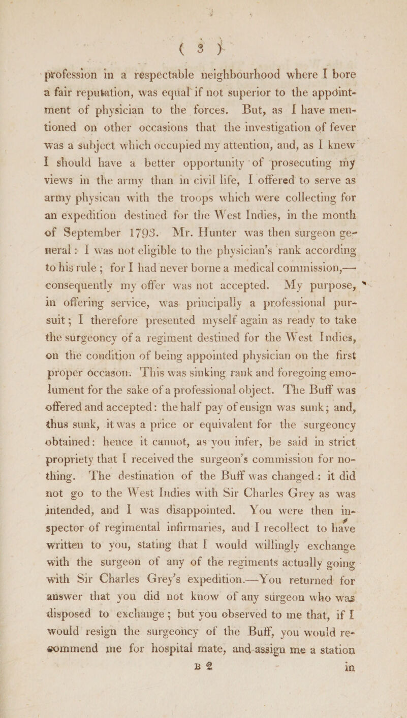 y profession in a respectable neighbourhood where I bore a fair reputation, was equal if not superior to the appoint¬ ment of physician to the forces. But, as I have men¬ tioned on other occasions that the investigation of fever was a subject which occupied my attention, and, as I knew I should have a better opportunity * of prosecuting my views in the army than in civil life, I offered to serve as army physican with the troops which were collecting for an expedition destined for the West Indies, in the month of September 1793. Mr. Hunter was then surgeon ge¬ neral : I was not eligible to the physician's rank according to his rule ; for I had never borne a medical commission,—• consequently my offer was not accepted. My purpose, * in offering service, was principally a professional pur¬ suit ; I therefore presented myself again as ready to take the surgeoncv of a regiment destined for the West Indies, on the condition of being appointed physician on the lirst proper occason. This was sinking rank and foregoing emo¬ lument for the sake of a professional object. The Buff was offered and accepted: the half pay of ensign was sunk; and, thus sunk, it wras a price or equivalent for the surgeoncy obtained: hence it cannot, as you infer, be said in strict propriety that 1 received the surgeon's commission for no¬ thing. The destination of the Buff was changed : it did not go to the West Indies with Sir Charles Grey as w^as intended, and I was disappointed. You were then in- spector of regimental infirmaries, and I recollect to have written to you, stating that 1 would willingly exchange with the surgeon of any of the regiments actually going with Sir Charles Grey's expedition.—You returned for answer that you did not know of any surgeon who wras disposed to exchange ; but you observed to me that, if I would resign the surgeoncy of the Buff, you would re¬ commend me for hospital mate, and assign me a station in