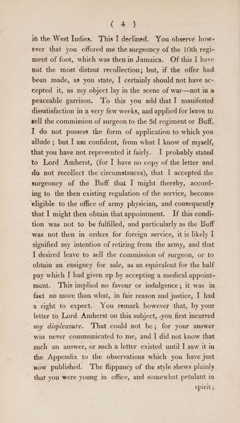 lfi the West Indies. This I declined. You observe how** ever that you offered me the surgeoncy of the 10th regi¬ ment of foot, which was then in Jamaica. Of this 1 have not the most distant recollection; but, if the offer had been made, as you state, I certainly should not have ac¬ cepted it, as my object lay in the scene of war—not in a peaceable garrison. To this you add that I manifested dissatisfaction ill a very few weeks, and applied for leave to ^ell the commission of surgeon to the Sd regiment or Buff. I do not possess the form of application to which you allude ; but I am confident, from what I know of myself, that you have not represented it fairly. I probably stated to Lord Amherst, (for I have no copy of the letter and do not recollect the circumstances), that I accepted the surgeoncy of the Buff that I might thereby, accord¬ ing to the then existing regulation of the service, become eligible to the office of army physician, and consequently that I might then obtain that appointment. If this condi¬ tion was not to be fulfilled, and particularly as the Buff was not then in orders for foreign service, it is likely I signified my intention of retiring from the army, and that I desired leave to sell the commission of surgeon, or to obtain an ehsigncy for sale, as an equivalent for the half pay which I had given up by accepting a medical appoint¬ ment. This implied no favour or indulgence; it w as in fact no more than what, in fair reason and justice, I had a right to expect. You remark however that, by your letter to Lord Amherst on this subject, you first incurred my displeasure. That could not be; for your answer was never communicated to me, and I did not know that such an answer, or such a letter existed until I saw7 it in the Appendix to the observations which you have just now published. The flippancy of the style shews plainly ' that you were young in office, and somewhat petulant in spirit;