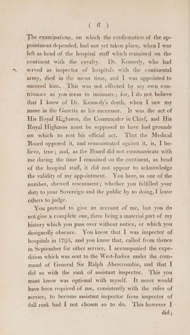 The examinations, on which the confirmation of the ap¬ pointment depended, had not yet taken place, when I w'as left as head of the hospital staff which remained on the continent with the cavalry. Dr. Kennedy, who had *v served as inspector of hospitals with the continental army, died in the mean time, and I was appointed to succeed him. This was not effected by my own con- trivance as you seem to insinuate; for, I do not believe that I knew of Dr. Kennedy’s death, when I saw my name in the Gazette as his successor. It was the act of His Royal Highness, the Commander in Chief, and His Royal Highness must be supposed to have had grounds on which to rest his official act. That the Medical Board opposed it, and remonstrated against it, is, I be¬ lieve, true; and, as the Board did not communicate with me during the time I remained on the continent, as head of the hospital staff, it did not appear to acknowledge the validity of my appointment. You here, as one of the number, shewed resentment; whether you fulfilled your duty to your Sovereign and the public by so doing, I leave others to judge. You pretend to give an account of me, but you do not give a complete one, there being a material part of my history which you pass over without notice, or which you designedly obscure. You know that I was inspector of hospitals in 1795, and you know that, called from thence in September for other service, I accompanied the expe¬ dition which was sent to the West-Indies under the com¬ mand of General Sir Ralph Abercrombie, and that I did so with the rank of assistant inspector. This you must know' was optional with myself. It never would have been required of me, consistently with the rules of service, to become assistant inspector from inspector of full rank had I not chosen so to do. This however I did;
