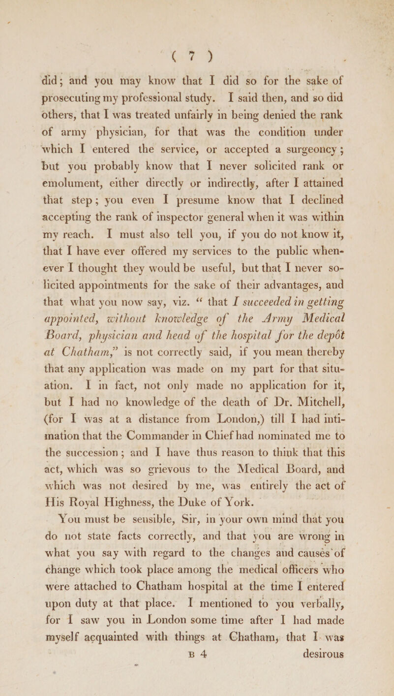 did; and you may know that I did so for the sake of prosecuting my professional study. I said then, and so did others, that I was treated unfairly in being denied the rank of army physician, for that was the condition under which I entered the service, or accepted a surgeoncy ; but you probably know that I never solicited rank or emolument, either directly or indirectly, after I attained that step; you even I presume know that I declined accepting the rank of inspector general when it was within my reach. I must also tell you, if you do not know it, that I have ever offered my services to the public when¬ ever I thought they would be useful, but that I never so¬ licited appointments for the sake of their advantages, and that what you now say, viz. “ that I succeeded in getting appointed, without knowledge of the Army Medical Board, physician and head of the hospital for the depot at Chatham is not correctly said, if you mean thereby that any application was made on my part for that situ¬ ation. I in fact, not only made no application for it, but I had no knowledge of the death of Dr. Mitchell, (for I was at a distance from London,) till I had inti¬ mation that the Commander in Chief had nominated me to the succession ; and I have thus reason to think that this act, which was so grievous to the Medical Board, and which was not desired by me, was entirely the act of His Royal Highness, the Duke of York. You must be sensible, Sir, in your own mind that you do not state facts correctly, and that you are wrong in what you say with regard to the changes and causes of change which took place among the medical officers who were attached to Chatham hospital at the time I entered » f- upon duty at that place. I mentioned to you verbally, for I saw you in London some time after I had made myself acquainted with things at Chatham, that I was b 4 desirous