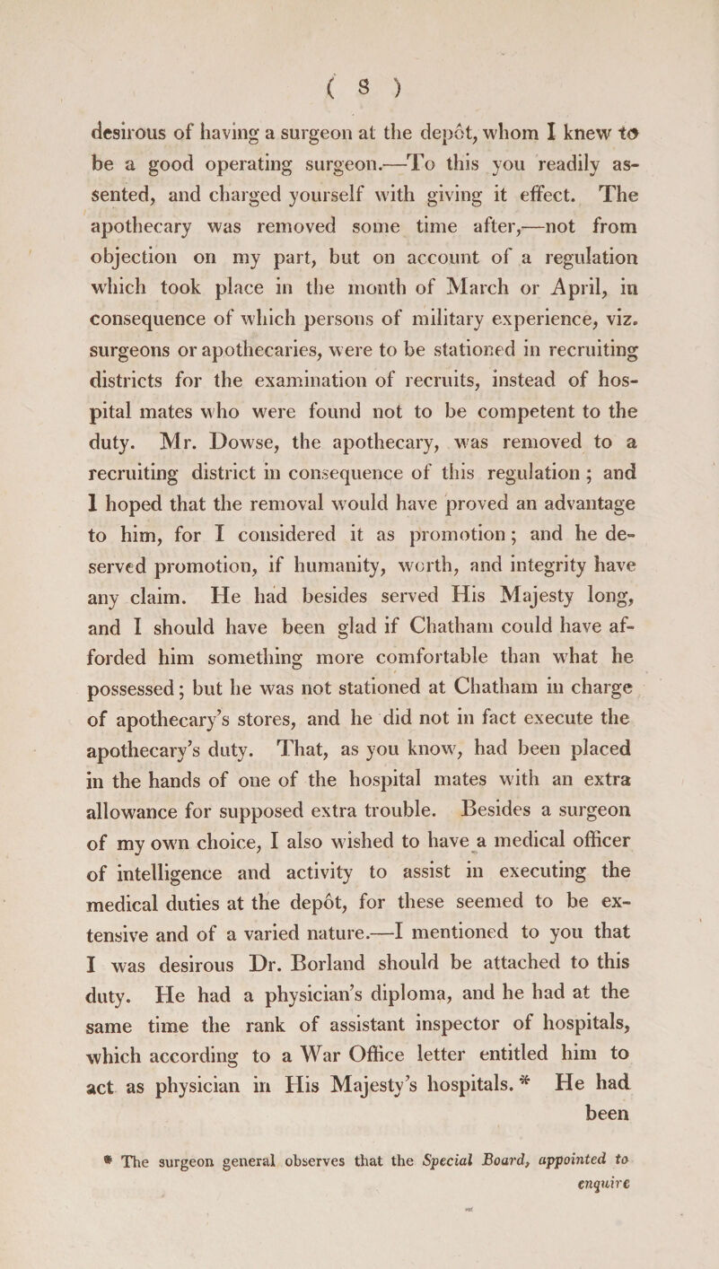 ( 3 ) desirous of having a surgeon at the depot, whom I knew to be a good operating surgeon.—To this you readily as¬ sented, and charged yourself with giving it effect. The apothecary was removed some time after,—not from objection on my part, but on account of a regulation which took place in the month of March or April, in consequence of which persons of military experience, viz. surgeons or apothecaries, were to be stationed in recruiting districts for the examination of recruits, instead of hos¬ pital mates who were found not to be competent to the duty. Mr. Dowse, the apothecary, was removed to a recruiting district in consequence of this regulation ; and 1 hoped that the removal would have proved an advantage to him, for I considered it as promotion; and he de¬ served promotion, if humanity, worth, and integrity have any claim. He had besides served His Majesty long, and I should have been glad if Chatham could have af¬ forded him something more comfortable than what he possessed; but he was not stationed at Chatham in charge of apothecary’s stores, and he did not in fact execute the apothecary’s duty. That, as you know, had been placed in the hands of one of the hospital mates with an extra allowance for supposed extra trouble. Besides a surgeon of my own choice, I also wished to have a medical officer of intelligence and activity to assist in executing the medical duties at the depot, for these seemed to be ex¬ tensive and of a varied nature.—I mentioned to you that I was desirous Dr. Borland should be attached to this duty. He had a physician’s diploma, and he had at the same time the rank of assistant inspector of hospitals, which according to a War Office letter entitled him to act as physician in His Majesty’s hospitals. * He had been ® The surgeon general observes that the Special Board, appointed to enquire