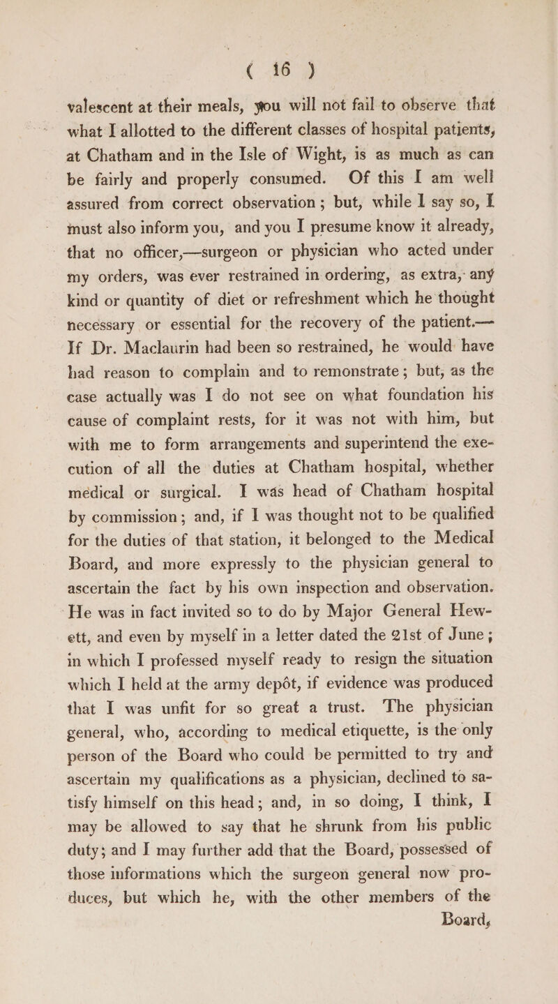 valescent at their meals, you will not fail to observe that what I allotted to the different classes of hospital patients, at Chatham and in the Isle of Wight, is as much as can be fairly and properly consumed. Of this I am well assured from correct observation; but, while 1 say so, I must also inform you, and you I presume know it already, that no officer,—surgeon or physician who acted under my orders, was ever restrained in ordering, as extra, an^ kind or quantity of diet or refreshment which he thought necessary or essential for the recovery of the patient.— If Or. Maclaurin had been so restrained, he would have had reason to complain and to remonstrate; but, as the case actually was I do not see on what foundation his cause of complaint rests, for it w as not with him, but with me to form arrangements and superintend the exe- cution of all the duties at Chatham hospital, whether medical or surgical. I was head of Chatham hospital by commission; and, if 1 wras thought not to be qualified for the duties of that station, it belonged to the Medical Board, and more expressly to the physician general to ascertain the fact by his own inspection and observation. He was in fact invited so to do by Major General Hew- ett, and even by myself in a letter dated the 21st of June ; in which I professed myself ready to resign the situation w hich I held at the army depot, if evidence was produced that I was unfit for so great a trust. The physician general, who, according to medical etiquette, is the only person of the Board who could be permitted to try and ascertain my qualifications as a physician, declined to sa¬ tisfy himself on this head; and, in so doing, I think, I may be allowed to say that he shrunk from his public duty; and I may further add that the Board, possessed of those informations which the surgeon general now pro¬ duces, but which he, with the other members of the Boards