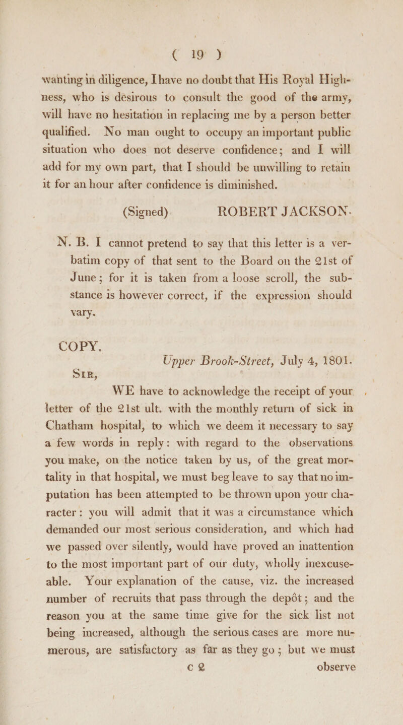 \ wanting in diligence, I have no doubt that His Royal High¬ ness, who is desirous to consult the good of the army, will have no hesitation in replacing me by a person better qualified. No man ought to occupy an important public situation who does not deserve confidence; and I will add for my own part, that I should be unwilling to retain it for an hour after confidence is diminished. (Signed) ROBERT JACKSON* N. B. I cannot pretend to say that this letter is a ver¬ batim copy of that sent to the Board on the 21st of June; for it is taken from a loose scroll, the sub¬ stance is however correct, if the expression should vary. COPY. Upper Brook-Street, July 4, 1801. Sir, WE have to acknowledge the receipt of your letter of the 21st ult. with the monthly return of sick in Chatham hospital, to which we deem it necessary to say a few words in reply: with regard to the observations you make, on the notice taken by us, of the great mor¬ tality in that hospital, we must beg leave to say that no im¬ putation has been attempted to be thrown upon your cha¬ racter : you will admit that it was a circumstance which demanded our most serious consideration, and which had we passed over silently, would have proved an inattention to the most important part of our duty, wholly inexcuse- able. Your explanation of the cause, viz. the increased number of recruits that pass through the depot; and the reason you at the same time give for the sick list not being increased, although the serious cases are more nu¬ merous, are satisfactory as far as they go ; but we mu&amp;t c 2 observe I