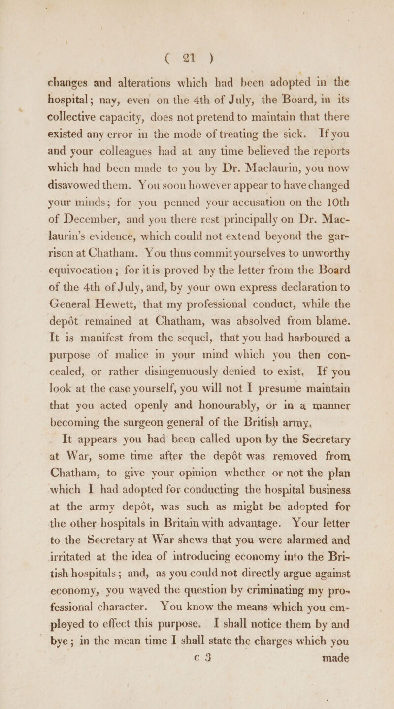 changes and alterations which had been adopted in the hospital; nay, even on the 4th of July, the Board, in its collective capacity, does not pretend to maintain that there existed any error in the mode of treating the sick. If you and your colleagues had at any time believed the reports which had been made to you by Dr. Maclaurin, you nowT disavowed them. You soon however appear to have changed your minds; for you penned your accusation on the 10th of December, and you there rest principally on Dr. Mac- laurin’s evidence, which could not extend beyond the gar¬ rison at Chatham. You thus commityourselves to unworthy equivocation ; for it is proved by the letter from the Board of the 4th of July, and, by your own express declaration to General Hewett, that my professional conduct, while the depot remained at Chatham, was absolved from blame. It is manifest from the sequel, that you had harboured a purpose of malice in your mind which you then con¬ cealed, or rather disingenuously denied to exist. If you look at the case yourself, you will not I presume maintain that you acted openly and honourably, or in a manner becoming the surgeon general of the British army, It appears you had been called upon by the Secretary at War, some time after the depot was removed from Chatham, to give your opinion whether or not the plan which I had adopted for conducting the hosputal business at the army depot, was such as might be adopted for the other hospitals in Britain with advantage. Your letter to the Secretary at War shews that you were alarmed and irritated at the idea of introducing economy into the Bri¬ tish hospitals ; and, as you could not directly argue against economy, you waved the question by criminating my pro¬ fessional character. You know the means which you em¬ ployed to effect this purpose. I shall notice them by and bye; in the mean time I shall state the charges which ypu c 3 made