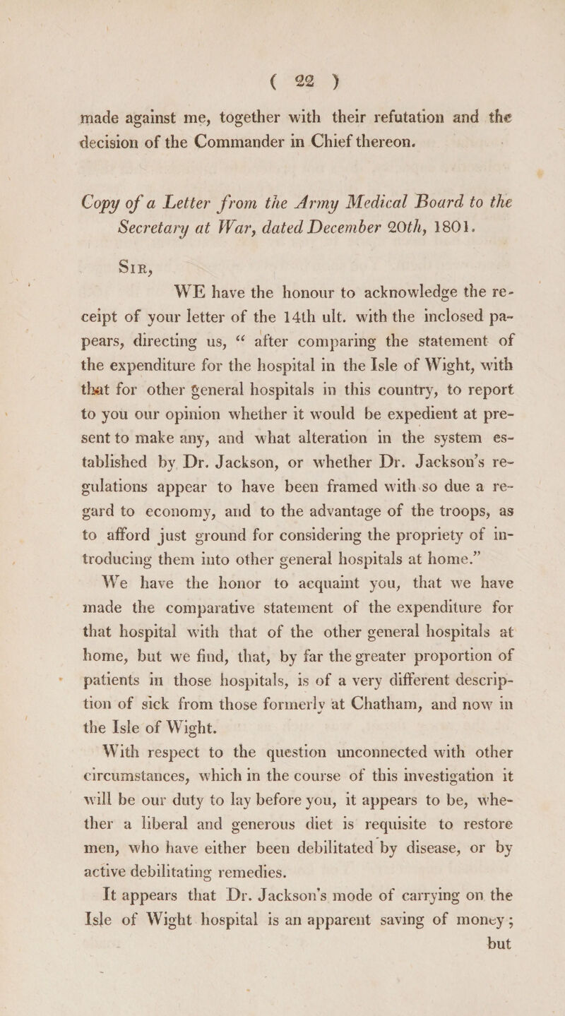 made against me, together with their refutation and the decision of the Commander in Chief thereon. Copy of a Letter from the Army Medical Board to the Secretary at War, dated December 0.0th, 1801. Sir, WE have the honour to acknowledge the re¬ ceipt of your letter of the 14th ult. with the inclosed pa- pears, directing us, “ after comparing the statement of the expenditure for the hospital in the Isle of Wight, with that for other general hospitals in this country, to report to you our opinion whether it would be expedient at pre¬ sent to make any, and what alteration in the system es¬ tablished by Dr. Jackson, or whether Dr. Jackson’s re¬ gulations appear to have been framed with so due a re¬ gard to economy, and to the advantage of the troops, as to afford just ground for considering the propriety of in¬ troducing them into other general hospitals at home.” We have the honor to acquaint you, that we have made the comparative statement of the expenditure for that hospital with that of the other general hospitals at home, but we find, that, by far the greater proportion of patients in those hospitals, is of a very different descrip¬ tion of sick from those former] v at Chatham, and now in * ' the Isle of Wight. With respect to the question unconnected with other circumstances, which in the course of this investigation it will be our duty to lay before you, it appears to be, whe¬ ther a liberal and generous diet is requisite to restore men, who have either been debilitated by disease, or by active debilitating remedies. It appears that Dr. Jackson’s mode of carrying on the Isle of Wight hospital is an apparent saving of money; but