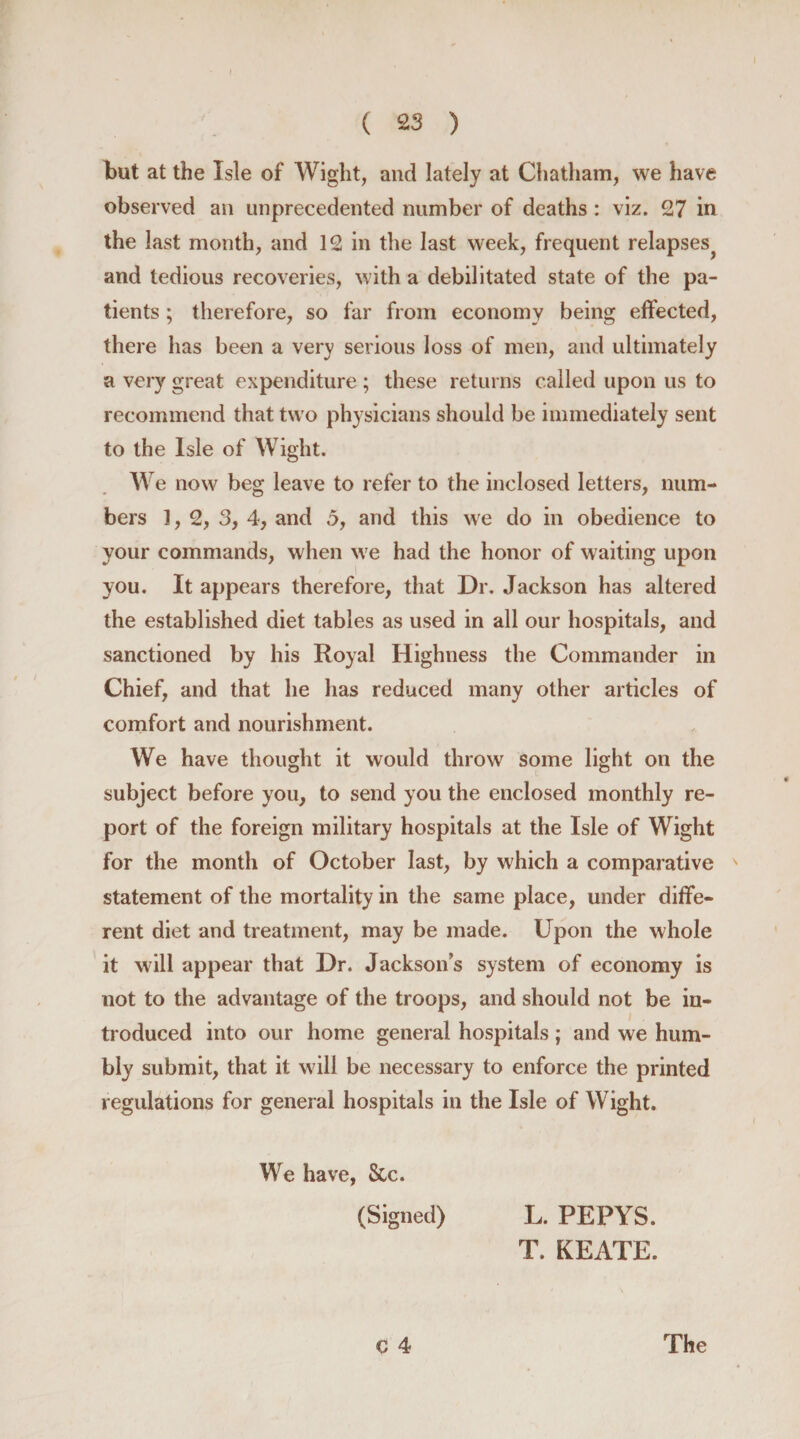 but at the Isle of Wight, and lately at Chatham, we have observed an unprecedented number of deaths : viz. 27 in the last month, and 12 in the last week, frequent relapses^ and tedious recoveries, with a debilitated state of the pa¬ tients ; therefore, so far from economy being effected, there has been a very serious loss of men, and ultimately a very great expenditure ; these returns called upon us to recommend that two physicians should be immediately sent to the Isle of Wight. We now beg leave to refer to the inclosed letters, num¬ bers 1, 2, 3, 4, and 5, and this we do in obedience to your commands, when we had the honor of waiting upon you. It appears therefore, that Dr. Jackson has altered the established diet tables as used in all our hospitals, and sanctioned by his Royal Highness the Commander in Chief, and that he has reduced many other articles of comfort and nourishment. We have thought it would throw some light on the subject before you, to send you the enclosed monthly re¬ port of the foreign military hospitals at the Isle of Wight for the month of October last, by which a comparative statement of the mortality in the same place, under diffe¬ rent diet and treatment, may be made. Upon the whole it will appear that Dr. Jackson’s system of economy is not to the advantage of the troops, and should not be in¬ troduced into our home general hospitals; and we hum¬ bly submit, that it will be necessary to enforce the printed regulations for general hospitals in the Isle of Wight. We have, &amp;c. (Signed) L. PEPYS. T. KEATE. C 4 The