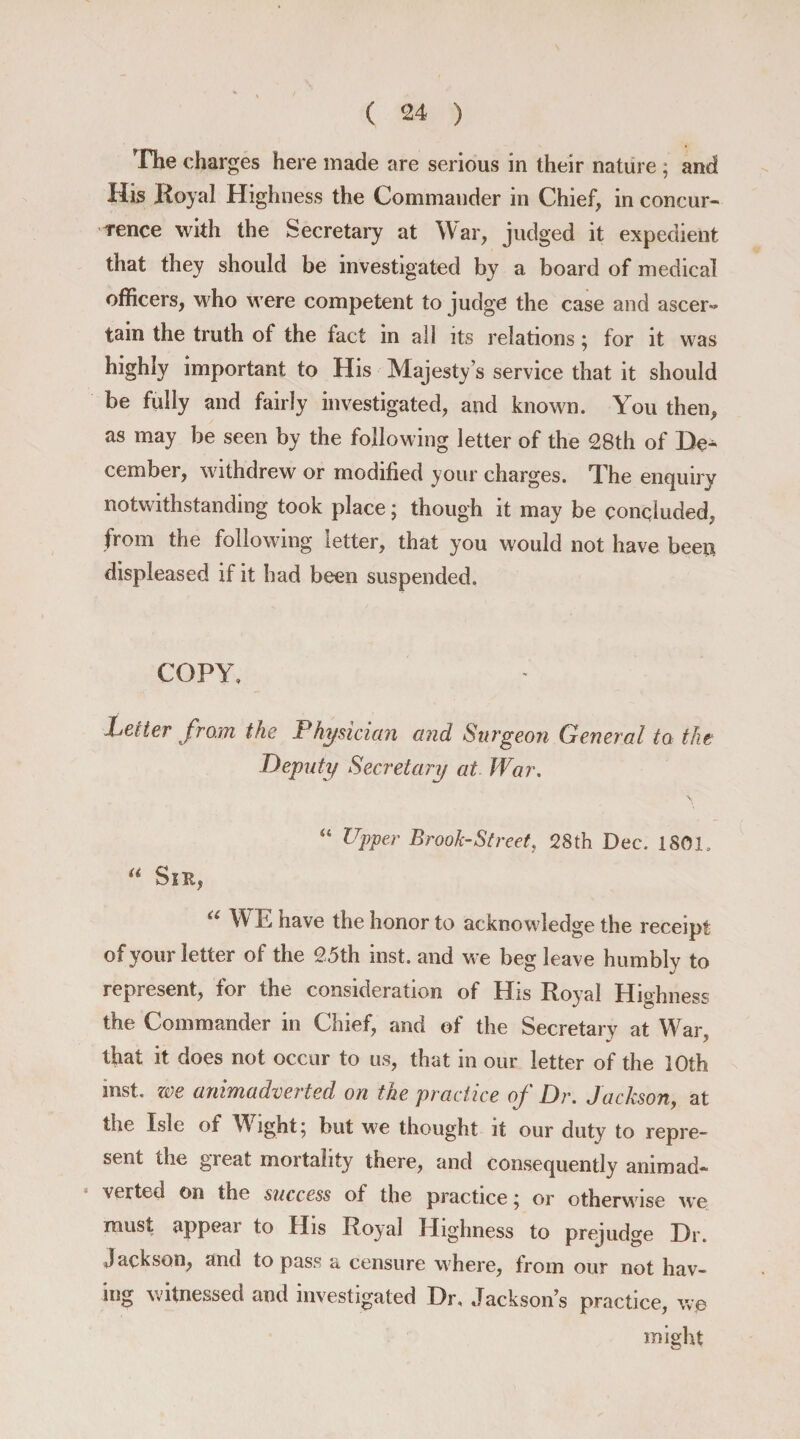 The charges here made are serious in their nature ; and His Royal Highness the Commander in Chief, in concur¬ rence with the Secretary at War, judged it expedient that they should be investigated by a board of medical officers, who were competent to judge the case and ascer¬ tain the truth of the fact in all its relations; for it was highly important to His Majesty’s service that it should be fully and fairly investigated, and known. You then, as may be seen by the following letter of the 28th of De^ cember, withdrew or modified your charges. The enquiry notwithstanding took place; though it may be concluded, from the following letter, that you would not have been displeased if it had been suspended. COPY, belter from the Physician and Surgeon General to the Deputy Secretary at War. “ Upper Brook-Street, 28th Dec. 1801. “ Sir, a WE have the honor to acknowledge the receipt of your letter of the 25th inst. and we beg leave humblv to represent, for the consideration of His Royal Highness the Commander in Chief, and of the Secretary at War, that it does not occur to us, that in our letter of the 10th mst. zee animadverted on the practice of Dr. Jackson, at the Isle of Wight; but we thought it our duty to repre¬ sent the great mortality there, and consequently animad¬ verted on the success of the practice; or otherwise we must appear to His Royal Highness to prejudge Hr. Jackson, and to pass a censure where, from our not hav¬ ing witnessed and investigated Dr, Jacksons practice, we might