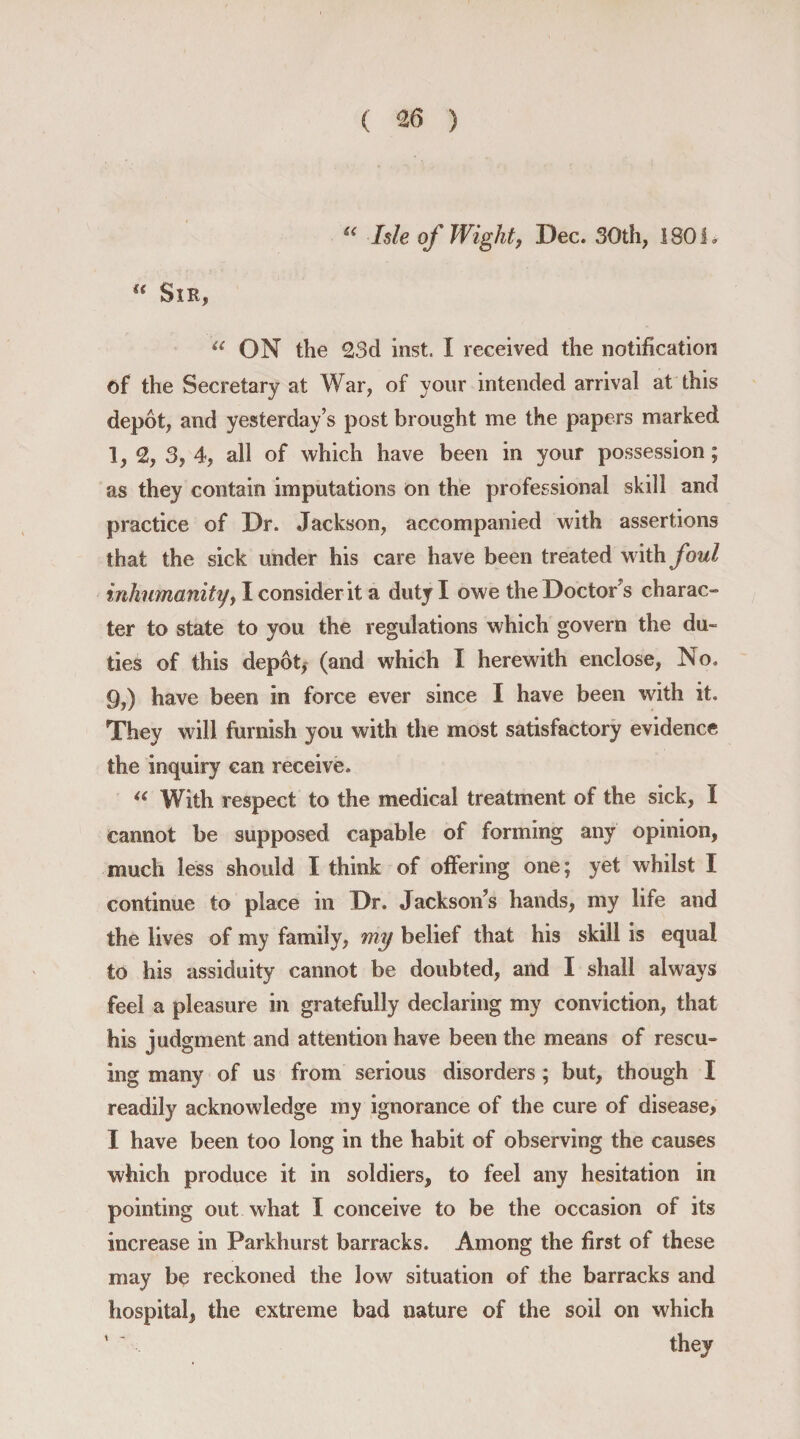 u Isle of Wight, Dec. 30th, 1801. f< Sir, u ON the 23d inst. I received the notification of the Secretary at War, of your intended arrival at this depot, and yesterday’s post brought me the papers marked 1, 2, 3, 4, all of which have been in your possession; as they contain imputations on the professional skill and practice of Dr. Jackson, accompanied with assertions that the sick under his care have been treated with foul inhumanity, I consider it a duty I owe the Doctor s charac¬ ter to state to you the regulations which govern the du¬ ties of this depot, (and which I herewith enclose, No. 9,) have been in force ever since I have been with it. They will furnish you with the most satisfactory evidence the inquiry can receive. “ With respect to the medical treatment of the sick, I cannot be supposed capable of forming any opinion, much less should I think of offering one; yet whilst I continue to place in Dr. Jackson’s hands, my life and the lives of my family, my belief that his skill is equal to his assiduity cannot be doubted, and I shall always feel a pleasure in gratefully declaring my conviction, that his judgment and attention have been the means of rescu¬ ing many of us from serious disorders; but, though I readily acknowledge my ignorance of the cure of disease, I have been too long in the habit of observing the causes which produce it in soldiers, to feel any hesitation in pointing out what I conceive to be the occasion of its increase in Parkhurst barracks. Among the first of these may be reckoned the low situation of the barracks and hospital, the extreme bad nature of the soil on which ’ * they