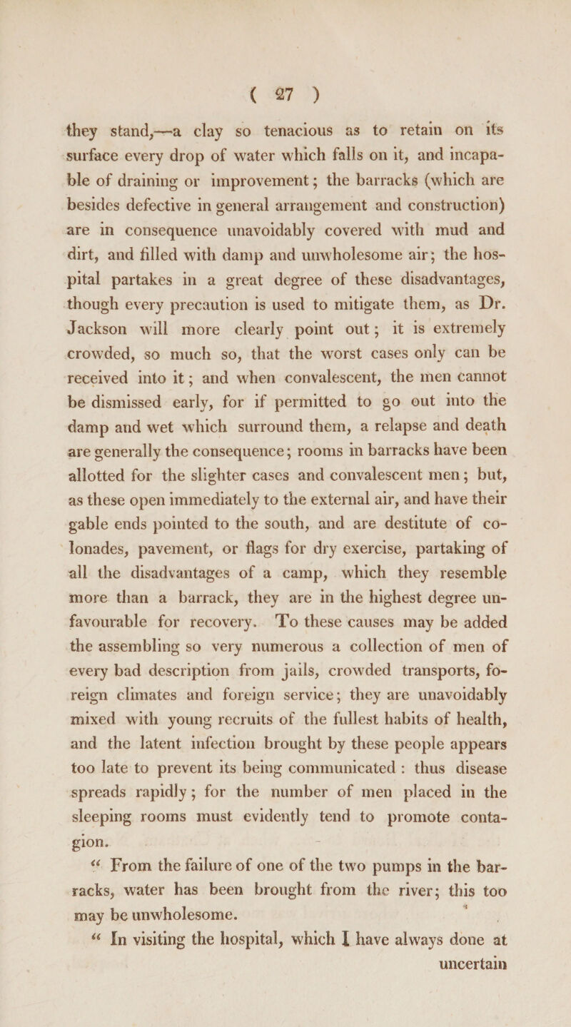 they stand,—a clay so tenacious as to retain on its surface every drop of water which falls on it, and incapa¬ ble of draining or improvement; the barracks (which are besides defective in general arrangement and construction) are in consequence unavoidably covered with mud and dirt, and filled with damp and unwholesome air; the hos¬ pital partakes in a great degree of these disadvantages, though every precaution is used to mitigate them, as Dr. Jackson will more clearly point out; it is extremely crowded, so much so, that the worst cases only can be received into it; and when convalescent, the men cannot be dismissed early, for if permitted to go out into the damp and wet which surround them, a relapse and death are generally the consequence; rooms in barracks have been allotted for the slighter cases and convalescent men; but, as these open immediately to the external air, and have their gable ends pointed to the south, and are destitute of co- lonades, pavement, or flags for dry exercise, partaking of all the disadvantages of a camp, which they resemble more than a barrack, they are in the highest degree un¬ favourable for recovery. To these causes may be added the assembling so very numerous a collection of men of every bad description from jails, crowded transports, fo¬ reign climates and foreign service; they are unavoidably mixed with young recruits of the fullest habits of health, and the latent infection brought by these people appears too late to prevent its being communicated : thus disease spreads rapidly; for the number of men placed in the sleeping rooms must evidently tend to promote conta¬ gion. “ From the failure of one of the two pumps in the bar¬ racks, water has been brought from the river; this too may be unwholesome. “ In visiting the hospital, which I have always done at uncertain