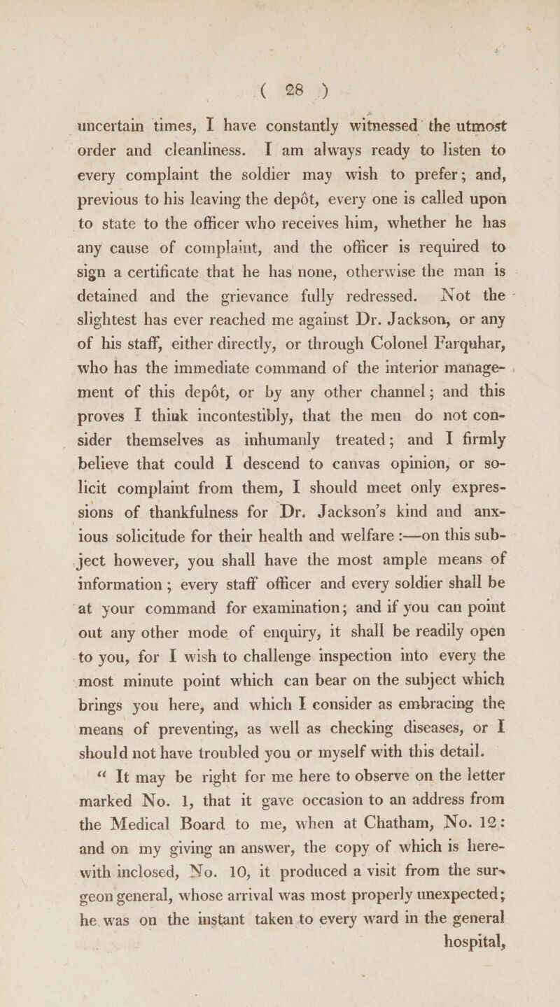 uncertain times, I have constantly witnessed the utmost order and cleanliness. I am always ready to listen to every complaint the soldier may wish to prefer; and, previous to his leaving the depot, every one is called upon to state to the officer who receives him, whether he has any cause of complaint, and the officer is required to sign a certificate that he has none, otherwise the man is detained and the grievance fully redressed. Not the slightest has ever reached me against Dr. Jackson, or any of his staff, either directly, or through Colonel Farquhar, who has the immediate command of the interior manage¬ ment of this depot, or by any other channel; and this proves I think incontestibly, that the men do not con¬ sider themselves as inhumanly treated; and I firmly believe that could I descend to canvas opinion, or so¬ licit complaint from them, I should meet only expres¬ sions of thankfulness for Dr. Jackson's kind and anx¬ ious solicitude for their health and welfare :—on this sub¬ ject however, you shall have the most ample means of information ; every staff officer and every soldier shall be at your command for examination; and if you can point out any other mode of enquiry, it shall be readily open to you, for I wish to challenge inspection into every the most minute point which can bear on the subject which brings you here, and which I consider as embracing the means of preventing, as well as checking diseases, or I should not have troubled you or myself with this detail. u It may be right for me here to observe on the letter marked No. 1, that it gave occasion to an address from the Medical Board to me, when at Chatham, No. 12: and on my giving an answer, the copy of which is here¬ with inclosed, No. 10, it produced a visit from the sur^ geon general, whose arrival was most properly unexpected; he was on the instant taken to every ward in the general hospital,