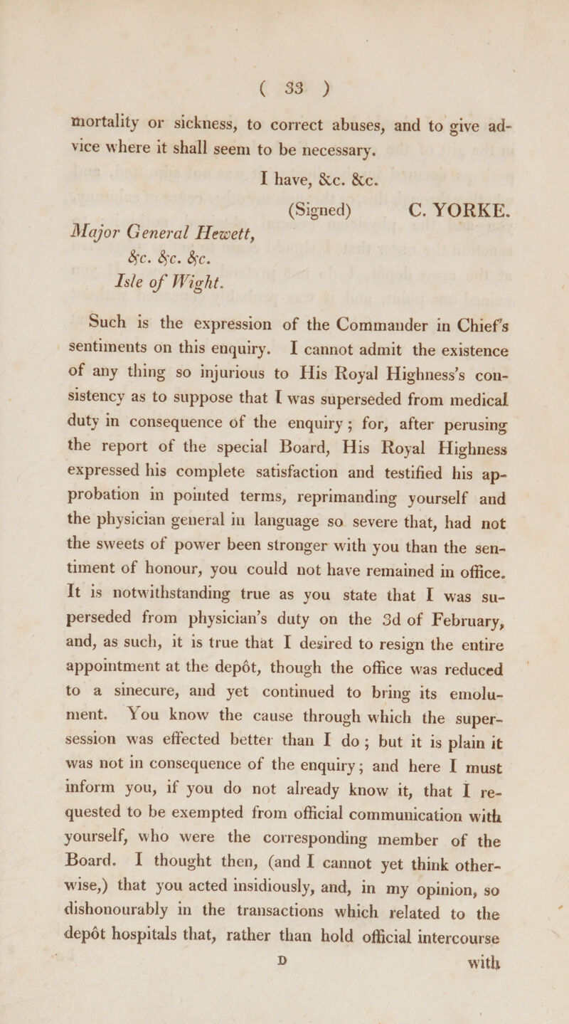 mortality or sickness, to correct abuses, and to give ad¬ vice where it shall seem to be necessary. I have, &amp;c. &amp;c. (Signed) C. YORKE. JWajor General Hezcett, fyc. S)C. fyc. Isle of Wight. Such is the expression of the Commander in Chiefs sentiments on this enquiry. I cannot admit the existence of any thing so injurious to His Royal Highness’s con¬ sistency as to suppose that I was superseded from medical duty in consequence of the enquiry ; for, after perusing the report of the special Board, His Royal Highness expressed his complete satisfaction and testified his ap¬ probation in pointed terms, reprimanding yourself and the physician general in language so severe that, had not the sweets of power been stronger with you than the sen¬ timent of honour, you could not have remained in office. It is notwithstanding true as you state that I was su¬ perseded from physician’s duty on the 3d of February, and, as such, it is true that I desired to resign the entire appointment at the depot, though the office was reduced to a sinecure, and yet continued to bring its emolu¬ ment. You know the cause through which the super- session was effected better than I do ; but it is plain it was not in consequence of the enquiry; and here I must inform you, if you do not already know it, that I re¬ quested to be exempted from official communication with yourself, who were the corresponding member of the Board. I thought then, (and I cannot yet think other¬ wise,) that you acted insidiously, and, in my opinion, so dishonourably in the transactions which related to the depot hospitals that, rather than hold official intercourse D with