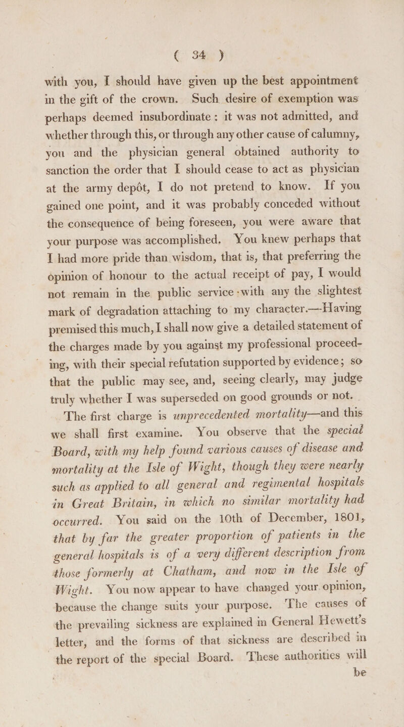 with you, I should have given up the best appointment in the gift of the crown. Such desire of exemption was perhaps deemed insubordinate : it was not admitted, and whether through this, or through any other cause of calumny, you and the physician general obtained authority to sanction the order that I should cease to act as physician at the army depot, I do not pretend to know. If you gained one point, and it was probably conceded without the consequence of being foreseen, you were aware that your purpose was accomplished. You knew perhaps that I had more pride than wisdom, that is, that preferring the opinion of honour to the actual receipt of pay, I would not remain in the public service with any the slightest mark of degradation attaching to my character.—Having premised this much, I shall now give a detailed statement of the charges made by you against my professional proceed¬ ing, with their special refutation supported by evidence; so that the public may see, and, seeing clearly, may judge truly whether I was superseded on good grounds or not. The first charge is unprecedented mortality—and this we shall first examine. You observe that the special Board, with my help found various causes of disease and mortality at the Isle of Wight, though they were nearly such as applied to all general and regimental hospitals in Great Britain, in which no similar mortality had occurred. You said on the 10th of December, 1801, that by far the greater proportion of patients in the general hospitals is of a very different description from those formerly at Chatham, and now in the Isle of Wight. You now appear to have changed your opinion, &amp; 1 1 r _ ~ because the change suits your purpose. The causes ot the prevailing sickness are explained in General Hewetts letter, and the forms of that sickness are described in the report of the special Board. These authorities will be