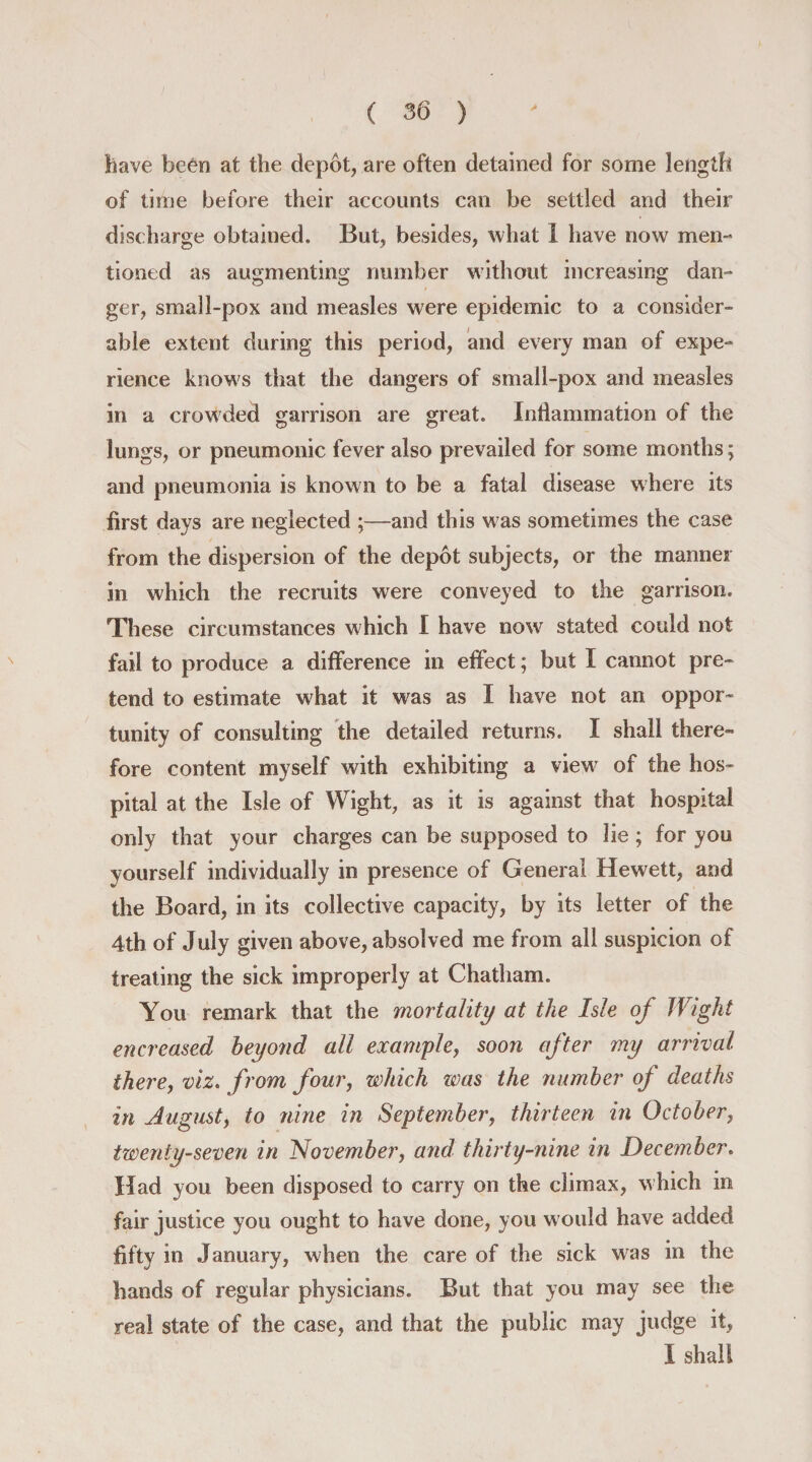 have been at the depbt, are often detained for some length of time before their accounts can be settled and their discharge obtained. But, besides, what I have now men¬ tioned as augmenting number without increasing dan¬ ger, small-pox and measles were epidemic to a consider¬ able extent during this period, and every man of expe¬ rience knows that the dangers of small-pox and measles in a crowded garrison are great. Inflammation of the lungs, or pneumonic fever also prevailed for some months; and pneumonia is known to be a fatal disease where its first days are neglected ;—and this was sometimes the case from the dispersion of the depot subjects, or the manner in which the recruits were conveyed to the garrison. These circumstances which I have nowr stated could not fail to produce a difference in effect; but I cannot pre¬ tend to estimate what it was as I have not an oppor¬ tunity of consulting the detailed returns. I shall there¬ fore content myself with exhibiting a view of the hos¬ pital at the Isle of Wight, as it is against that hospital only that your charges can be supposed to lie; for you yourself individually in presence of General Hewett, and the Board, in its collective capacity, by its letter of the 4th of July given above, absolved me from all suspicion of treating the sick improperly at Chatham. You remark that the mortality at the Isle of Wight encreased beyond all example, soon after my arrival there, viz. from four, which was the number of deaths in August, to nine in September, thirteen in October, twenty-seven in November, and thirty-nine in December. Had you been disposed to carry on the climax, which in fair justice you ought to have done, you would have added fifty in January, when the care of the sick was in the hands of regular physicians. But that you may see the real state of the case, and that the public may judge it, I shall