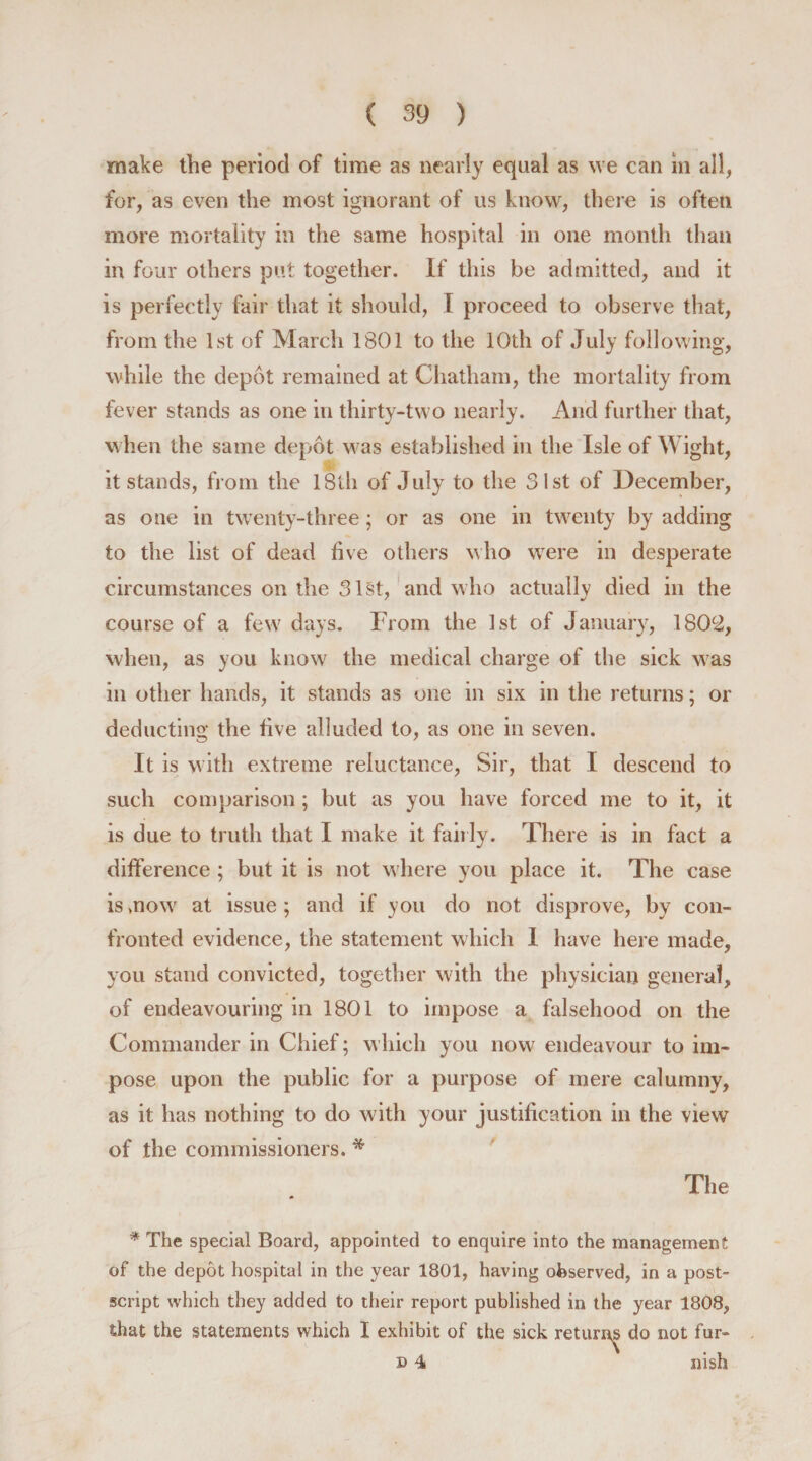make the period of time as nearly equal as we can in all, for, as even the most ignorant of us know, there is often more mortality in the same hospital in one month than in four others put together. If this be admitted, and it is perfectly fair that it should, I proceed to observe that, from the 1st of March 1801 to the 10th of July following, while the depot remained at Chatham, the mortality from fever stands as one in thirty-two nearly. And further that, when the same depot was established in the Isle of Wight, it stands, from the 18th of July to the 31st of December, as one in twenty-three; or as one in twenty by adding to the list of dead five others who were in desperate circumstances on the 31st, and w ho actually died in the course of a few days. From the 1st of January, 1802, when, as you know the medical charge of the sick was in other hands, it stands as one in six in the returns; or deducting the five alluded to, as one in seven. It is with extreme reluctance, Sir, that I descend to such comparison; but as you have forced me to it, it is due to truth that I make it fairly. There is in fact a difference ; but it is not where you place it. The case is mow at issue ; and if you do not disprove, by con¬ fronted evidence, the statement which I have here made, you stand convicted, together with the physician general, of endeavouring in 1801 to impose a falsehood on the Commander in Chief; which you now endeavour to im¬ pose upon the public for a purpose of mere calumny, as it has nothing to do with your justification in the view of the commissioners. * The * The special Board, appointed to enquire into the management of the depot hospital in the year 1801, having observed, in a post¬ script which they added to their report published in the year 1808, that the statements which I exhibit of the sick returns do not fur- n 4 nish