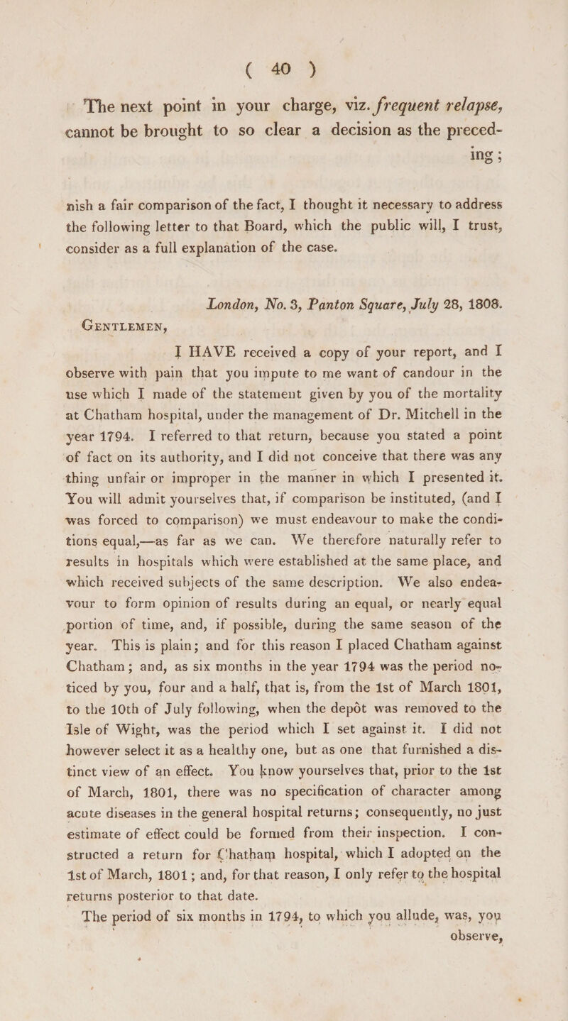 The next point in your charge, viz. frequent relapse, cannot be brought to so clear a decision as the preced¬ ing; nish a fair comparison of the fact, I thought it necessary to address the following letter to that Board, w'hich the public will, I trust, consider as a full explanation of the case. London, No. 3, Teuton Square, July 28, 1808. Gentlemen, I HAVE received a copy of your report, and I observe with pain that you impute to me want of candour in the use which I made of the statement given by you of the mortality at Chatham hospital, under the management of Dr. Mitchell in the year 1794. I referred to that return, because you stated a point of fact on its authority, and I did not conceive that there was any thing unfair or improper in the manner in which I presented it. You will admit yourselves that, if comparison be instituted, (and I was forced to comparison) we must endeavour to make the condi¬ tions equal,—as far as we can. We therefore naturally refer to results in hospitals which were established at the same place, and which received subjects of the same description. We also endea¬ vour to form opinion of results during an equal, or nearly equal portion of time, and, if possible, during the same season of the year. This is plain; and for this reason I placed Chatham against Chatham; and, as six months in the year 1794 was the period no¬ ticed by you, four and a half, that is, from the 1st of March 1801, to the 10th of July following, when the depot was removed to the Isle of Wight, was the period which I set against it. I did not however select it as a healthy one, but as one that furnished a dis¬ tinct view of an effect. You know yourselves that, prior to the 1st of March, 1801, there was no specification of character among acute diseases in the general hospital returns; consequently, no just estimate of effect could be formed from their inspection. I con¬ structed a return for Chathaqi hospital, which I adopted an the 1st of March, 1801; and, for that reason, I only refqr to the hospital returns posterior to that date. The period of six months in 1794, to which you allude, was, you observe,