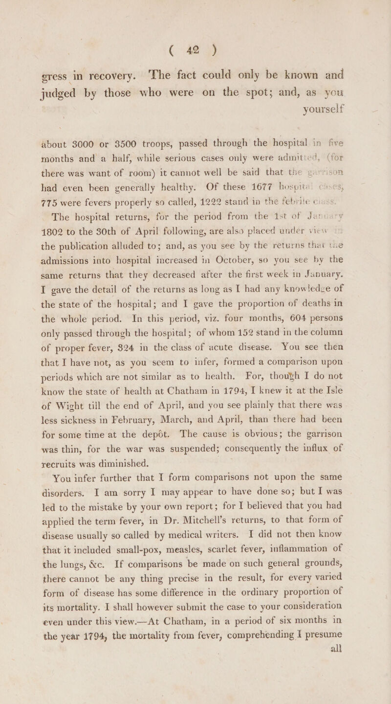 gress in recovery. The fact could only be known and judged by those who were on the spot; and, as you yourself about 3000 or 3500 troops, passed through the hospital in five months and a half, while serious cases only were admit ed, (for there was want of room) it cannot well be said that the g. had even been generally healthy. Of these 1677 hospio 3» 775 were fevers properly so called, 1222 stand in the febrile • The hospital returns, for the period from the 1st of Ja’ 1802 to the 30th of April following, are also placed under view the publication alluded to; and, as you see by the returns that me admissions into hospital increased in October, so you see bv the same returns that they decreased after the first week in January. I gave the detail of the returns as long as I had any knowledge of the state of the hospital; and I gave the proportion of deaths in the whole period. In this period, viz. four months, 604 persons only passed through the hospital; of whom 152 stand in the column of proper fever, 324 in the class of acute disease. You see then that I have not, as you seem to infer, formed a comparison upon periods which are not similar as to health. For, though I do not know the state of health at Chatham in 1794, I knew it at the Isle of Wight till the end of April, and you see plainly that there was less sickness in February, March, and April, than there had been for some time at the depot. The cause is obvious; the garrison was thin, for the war was suspended; consequently the influx of recruits wras diminished. You infer further that I form comparisons not upon the same disorders. I am sorry I may appear to have done so; but I was led to the mistake by your own report; for I believed that you had applied the term fever, in Dr. Mitchell’s returns, to that form of disease usually so called by medical writers. I did not then know that it included small-pox, measles, scarlet fever, inflammation of the lungs, &amp;c. If comparisons be made on such general grounds, there cannot be any thing precise in the result, for every varied form of disease has some difference in the ordinary proportion of its mortality. I shall however submit the case to your consideration even under this view.—At Chatham, in a period of six months in the year 1794, the mortality from fever, comprehending I presume all