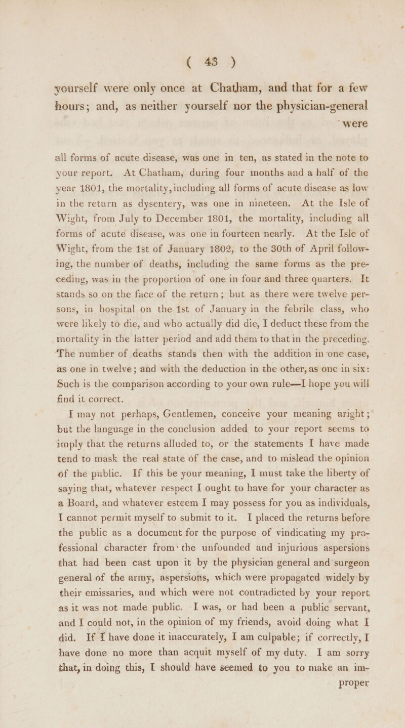 yourself were only once at Chatham, and that for a few hours; and, as neither yourself nor the physician-general were all forms of acute disease, was one in ten, as stated in the note to your report. At Chatham, during four months and a half of the year 1801, the mortality,including all forms of acute disease as low in the return as dysentery, was one in nineteen. At the Isle of Wight, from July to December 1801, the mortality, including all forms of acute disease, was one in fourteen nearly. At the Isle of Wight, from the 1st of January 1802, to the 30th of April follow¬ ing, the number of deaths, including the same forms as the pre¬ ceding, was in the proportion of one in four and three quarters. It stands so on the face of the return; but as there were twelve per¬ sons, in hospital on the 1st of January in the febrile class, who were likely to die, and who actually did die, I deduct these from the mortality in the latter period and add them to that in the preceding. The number of deaths stands then with the addition in one case, as one in twelve; and with the deduction in the other,as one in six: Such is the comparison according to your own rule—I hope you will find it correct. I may not perhaps, Gentlemen, conceive your meaning aright; but the language in the conclusion added to your report seems to imply that the returns alluded to, or the statements I have made tend to mask the real state Of the case, and to mislead the opinion of the public. If this be your meaning, I must take the liberty of saying that, whatever respect I ought to have for your character as a Board, and whatever esteem I may possess for you as individuals, I cannot permit myself to submit to it. I placed the returns before the public as a document for the purpose of vindicating my pro¬ fessional character fromv the unfounded and injurious aspersions that had been cast upon it by the physician general and surgeon general of the army, aspersions, which were propagated widely by their emissaries, and which were not contradicted by your report as it was not made public. I was, or had been a public servant, and I could not, in the opinion of my friends, avoid doing what I did. If 1 have done it inaccurately, I am culpable; if correctly, I have done no more than acquit myself of my duty. I am sorry that, in doing this, I should have seemed to you to make an im¬ proper
