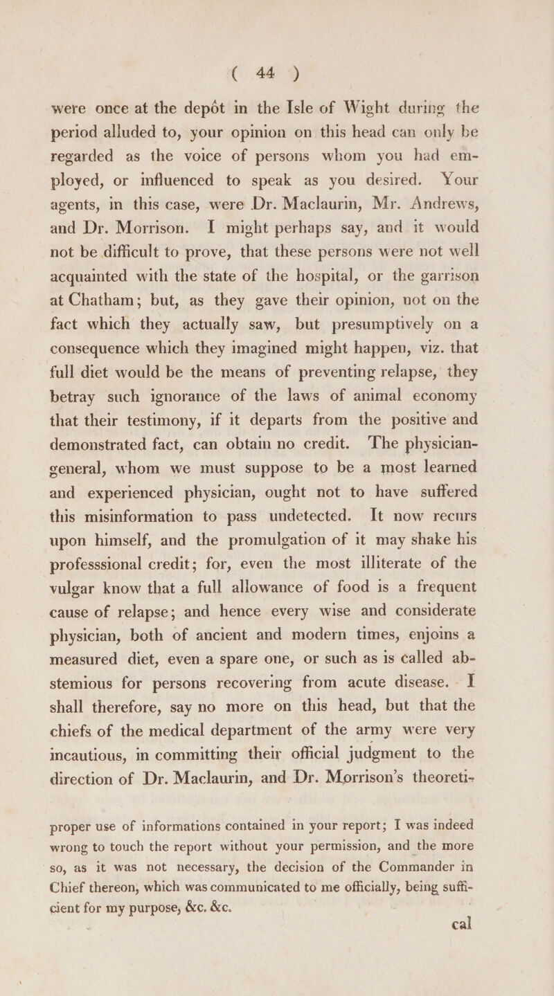 were once at the depot in the Isle of AVight during the period alluded to, your opinion on this head can only be regarded as the voice of persons whom you had em¬ ployed, or influenced to speak as you desired. Your agents, in this case, were Dr. Maclaurin, Mr. .Andrews, and Dr. Morrison. I might perhaps say, and it would not be difficult to prove, that these persons were not well acquainted with the state of the hospital, or the garrison at Chatham; but, as they gave their opinion, not on the fact which they actually saw, but presumptively on a consequence which they imagined might happen, viz. that full diet would be the means of preventing relapse, they betray such ignorance of the laws of animal economy that their testimony, if it departs from the positive and demonstrated fact, can obtain no credit. The physician- general, whom we must suppose to be a most learned and experienced physician, ought not to have suffered this misinformation to pass undetected. It nowr recurs upon himself, and the promulgation of it may shake his professsional credit; for, even the most illiterate of the vulgar know that a full allowance of food is a frequent cause of relapse; and hence every wise and considerate physician, both of ancient and modern times, enjoins a measured diet, even a spare one, or such as is called ab¬ stemious for persons recovering from acute disease. I shall therefore, say no more on this head, but that the chiefs of the medical department of the army were very incautious, in committing their official judgment to the direction of Dr. Maclaurin, and Dr. Morrison’s theoretic proper use of informations contained in your report; I was indeed wrong to touch the report without your permission, and the more so, as it was not necessary, the decision of the Commander in Chief thereon, which was communicated to me officially, being suffi¬ cient for my purpose, &amp;c. &amp;c. cal