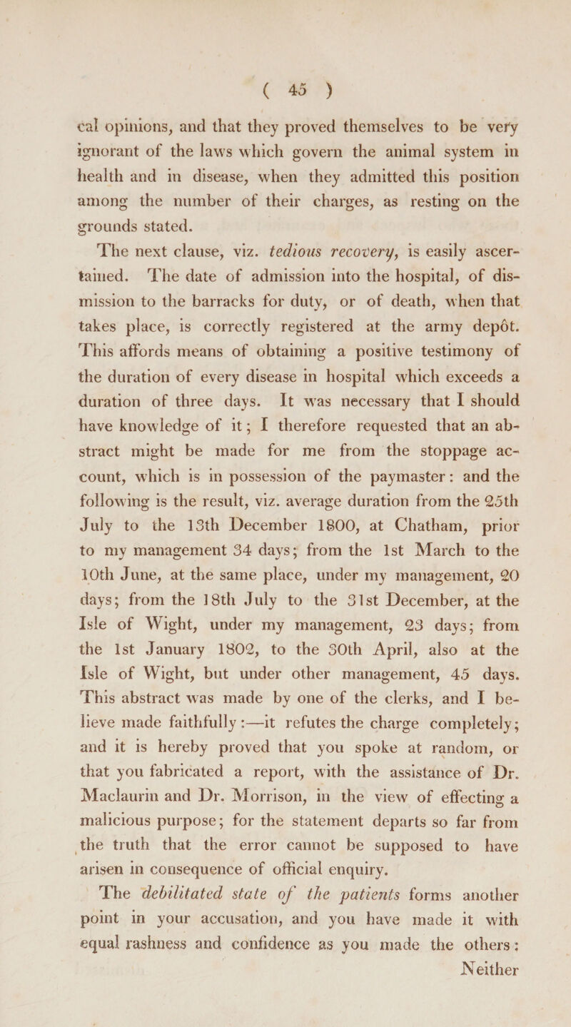 cal opinions, and that they proved themselves to be very ignorant of the laws which govern the animal system in health and in disease, when they admitted this position among the number of their charges, as resting on the grounds stated. The next clause, viz. tedious recovery, is easily ascer¬ tained. The date of admission into the hospital, of dis¬ mission to the barracks for duty, or of death, when that takes place, is correctly registered at the army depot. This affords means of obtaining a positive testimony of the duration of every disease in hospital which exceeds a duration of three days. Jt was necessary that I should have knowledge of it; I therefore requested that an ab¬ stract might be made for me from the stoppage ac¬ count, which is in possession of the paymaster: and the following is the result, viz. average duration from the 25th July to the 13th December 1800, at Chatham, prior to my management 34 days; from the 1st March to the 10th June, at the same place, under my management, 20 days; from the 18th July to the 31st December, at the Isle of Wight, under my management, 23 days; from the 1st January 1802, to the 30th April, also at the Isle of Wight, but under other management, 45 days. This abstract was made by one of the clerks, and I be¬ lieve made faithfully:—it refutes the charge completely; and it is hereby proved that you spoke at random, or that you fabricated a report, with the assistance of Dr. Maclaurin and Dr. Morrison, in the view of effecting a malicious purpose; for the statement departs so far from the truth that the error cannot be supposed to have arisen in consequence of official enquiry. The debilitated state of the patients forms another point in your accusation, and you have made it with equal rashness and confidence as you made the others: Neither