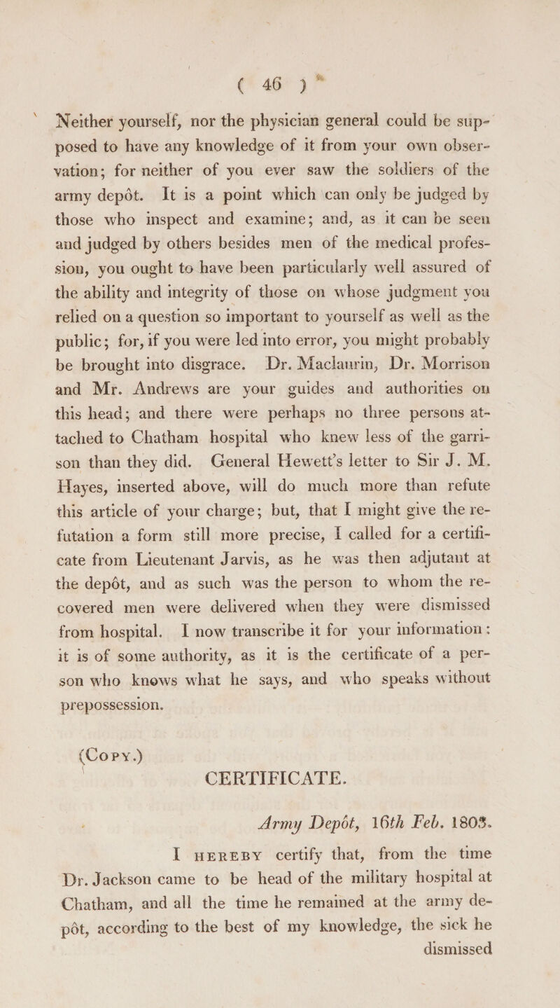 ( 4 6 ) Neither yourself, nor the physician general could be sup¬ posed to have any knowledge of it from your own obser¬ vation; for neither of you ever saw the soldiers of the army depot. It is a point which can only be judged by those who inspect and examine; and, as it can be seen and judged by others besides men of the medical profes¬ sion, you ought to have been particularly well assured of the ability and integrity of those on whose judgment you relied on a question so important to yourself as well as the public; for, if you were led into error, you might probably be brought into disgrace. Dr. Maclaurin, Dr. Morrison and Mr. Andrew's are your guides and authorities on this head; and there were perhaps no three persons at¬ tached to Chatham hospital who knew less of the garri¬ son than they did. General Hewett’s letter to Sir J. M. Hayes, inserted above, will do much more than refute this article of your charge; but, that I might give the re¬ futation a form still more precise, I called for a certifi¬ cate from Lieutenant Jarvis, as he was then adjutant at the depot, and as such was the person to whom the re¬ covered men were delivered when they were dismissed from hospital. I now transcribe it for your information : it is of some authority, as it is the certificate of a per¬ son wdio knows what he says, and who speaks without prepossession. (Copy.) CERTIFICATE. Army Depot, 16th Feb. 1805, I hereby certify that, from the time Dr. Jackson came to be head of the military hospital at Chatham, and all the time he remained at the army de¬ pot, according to the best of my knowledge, the sick he dismissed