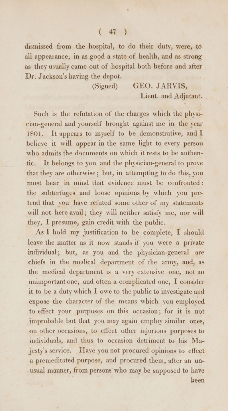 dismissed from the hospital, to do their duty, were, to all appearance, in as good a state of health, and as strong as they usually came out of hospital both before and after Dr. Jackson’s having the depot. (Signed) GEO. JARVIS, Lieut, and Adjutant. Such is the refutation of the charges which the physi¬ cian-general and yourself brought against me in the year 1801. It appears to myself to be demonstrative, and I believe it will appear in the same light to every person who admits the documents on which it rests to be authen¬ tic. It belongs to you and the physician-general to prove that they are otherwise; but, in attempting to do this, you must bear in mind that evidence must be confronted : the subterfuges and loose opinions by which you pre¬ tend that you have refuted some other of my statements will not here avail; they will neither satisfy me, nor will they, I presume, gain credit with the public. As I hold my justification to be complete, I should leave the matter as it now stands if you were a private individual; but, as you and the physician-general are chiefs in the medical department of the army, and, as the medical department is a very extensive one, not an unimportant one, and often a complicated one, I consider it to be a duty which I owe to the public to investigate and expose the character of the means which you employed to effect your purposes on this occasion; for it is not improbable but that you may again employ similar ones, on other occasions, to effect other injurious purposes to individuals, and thus to occasion detriment to his Ma¬ jesty’s service. Have you not procured opinions to effect a premeditated purpose, and procured them, after an un¬ usual manner, from persons who may be supposed to have been