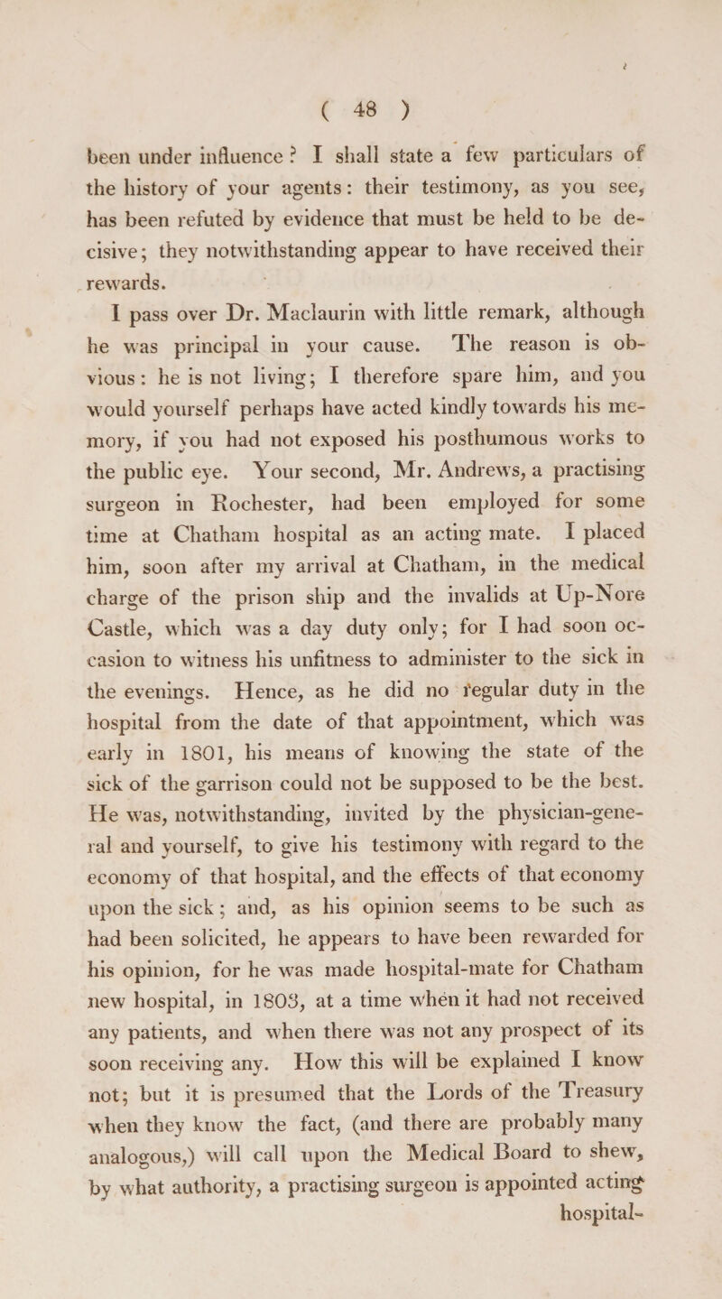 I ( 48 ) been under influence ? I shall state a few particulars of the history of your agents: their testimony, as you see, has been refuted by evidence that must be held to be de¬ cisive; they notwithstanding appear to have received their rewards. I pass over Dr. Maclaurin with little remark, although he was principal in your cause. The reason is ob¬ vious : he is not living; I therefore spare him, and you would yourself perhaps have acted kindly towards his me¬ mory, if you had not exposed his posthumous works to the public eye. Your second, Mr. Andrews, a practising surgeon in Rochester, had been employed for some time at Chatham hospital as an acting mate. I placed him, soon after my arrival at Chatham, in the medical charge of the prison ship and the invalids at Up-Nore Castle, which was a day duty only; for I had soon oc¬ casion to witness his unfitness to administer to the sick in the evenings. Hence, as he did no fegular duty in the hospital from the date of that appointment, which was early in 1801, his means of knowing the state of the sick of the garrison could not be supposed to be the best. He was, notwithstanding, invited by the physician-gene¬ ral and yourself, to give his testimony with regard to the economy of that hospital, and the effects of that economy upon the sick; and, as his opinion seems to be such as had been solicited, he appears to have been rewarded for his opinion, for he was made hospital-mate for Chatham new hospital, in 1803, at a time when it had not received any patients, and when there was not any prospect of its soon receiving any. How this will be explained I know not; but it is presumed that the Lords of the Treasury when they know the fact, (and there are probably many analogous,) will call upon the Medical Board to shew, by what authority, a practising surgeon is appointed acting- hospital-