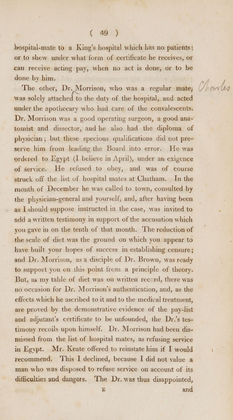 h-ospital-mate to a King’s hospital which has no patients; or to shew under what form of certificate he receives, or can receive acting pay, when no act is done, or to be done by him* The other, Dr. Morrison, who was a regular mate; /v . was solely attached to the duty of the hospital, and acted under the apothecary who had care of the convalescents. Dr. Morrison was a good operating surgeon, a good ana- tomist and dissector, and he also had the diploma of physician; but these specious qualifications did not pre¬ serve him from leading the Board into error. He was ordered to Egypt (I believe in April), under an exigence of service. He refused to obey, and was of course struck off the list of hospital mates at Chatham. In the month of December he was called to town, consulted by the physician-general and yourself, and, after having been as I should suppose instructed in the case, was invited to add a written testimony in support of the accusation which you gave in on the tenth of that month. The reduction of the scale of diet was the ground on which you appear to have built your hopes of success in establishing censure; and Dr. Morrison, as a disciple of Dr. Brown, was ready to support you on this point from a principle of theory* But, as my table of diet was on written record, there was no occasion for Dr. Morrison’s authentication, and, as the effects which he ascribed to it and to the medical treatment, are proved by the demonstrative evidence of the pay-list and adjutant’s certificate to be unfounded, the Dr/s tes¬ timony recoils upon himself. Dr. Morrison had been dis¬ missed from the list of hospital mates, as refusing service in Egypt. Mr. Keate offered to reinstate him if I would recommend* This I declined, because I did not value a man who was disposed to refuse service on account of its difficulties and dangers. The Dr. was thus disappointed, and E
