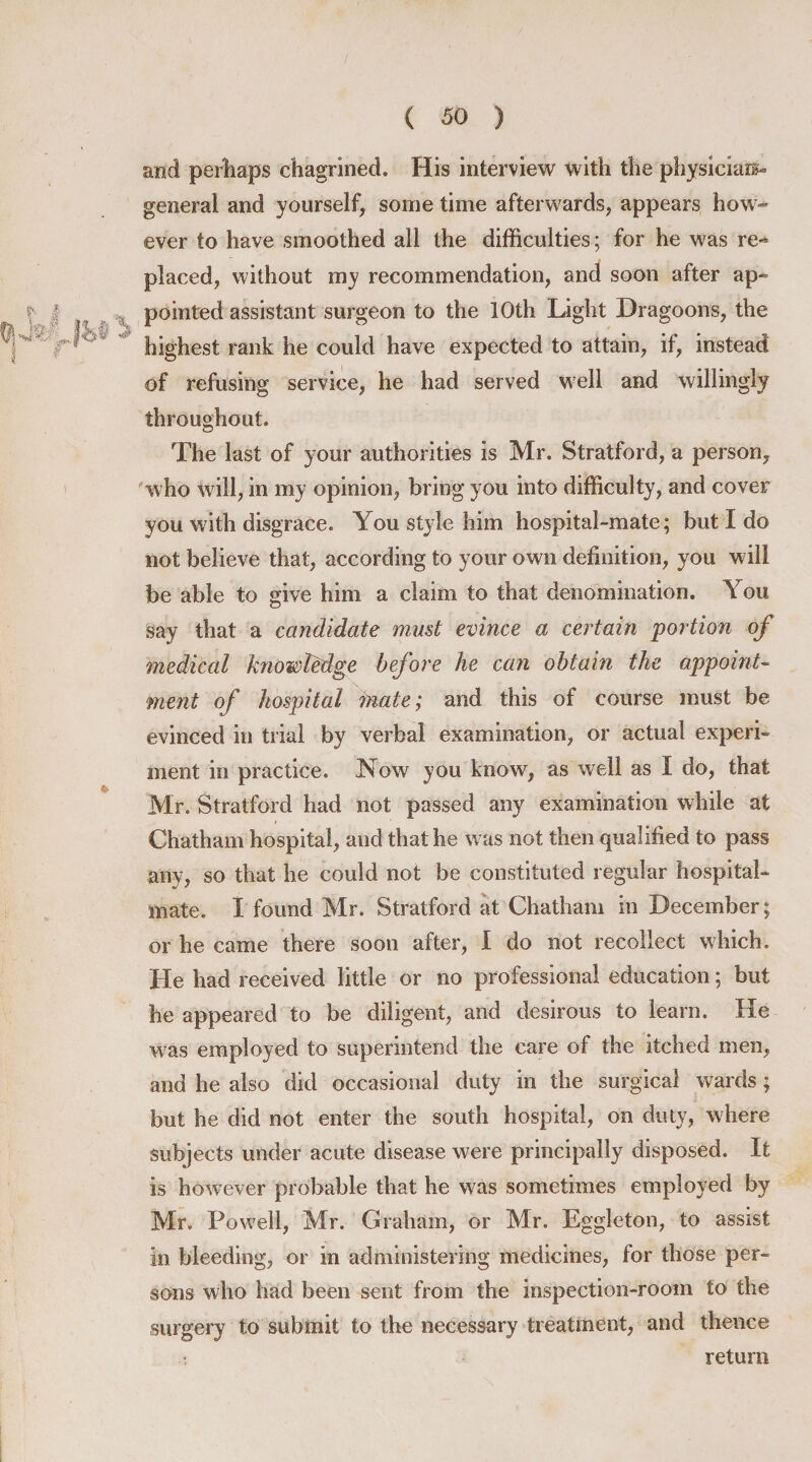 and perhaps chagrined. His interview with the physician- general and yourself, some time afterwards, appears how^ ever to have smoothed all the difficulties; for he was re¬ placed, without my recommendation, and soon after ap¬ pointed assistant surgeon to the 10th Light Dragoons, the highest rank he could have expected to attain, if, instead of refusing service, he had served well and willingly throughout. The last of your authorities is Mr. Stratford, a person, who will, in my opinion, bring you into difficulty, and cover you with disgrace. You style him hospital-mate; but I do not believe that, according to your own definition, you will be able to give him a claim to that denomination. You say that a candidate must evince a certain portion of medical knowledge before he can obtain the appoint¬ ment of hospital mate; and this of course must be evinced in trial by verbal examination, or actual experi¬ ment in practice. Now you know, as well as I do, that Mr. Stratford had not passed any examination while at Chatham hospital, and that he was not then qualified to pass any, so that he could not be constituted regular hospital- mate. I found Mr. Stratford at Chatham in December; or he came there soon after, I do not recollect which. He had received little or no professional education; but he appeared to be diligent, and desirous to learn. He was employed to superintend the care of the itched men, and he also did occasional duty in the surgical wards; but he did not enter the south hospital, on duty, where subjects under acute disease were principally disposed. It is however probable that he was sometimes employed by Mr. Powell, Mr. Graham, or Mr. Eggleton, to assist in bleeding, or in administering medicines, for those per¬ sons who had been sent from the inspection-room to the surgery to submit to the necessary treatment, and thence return