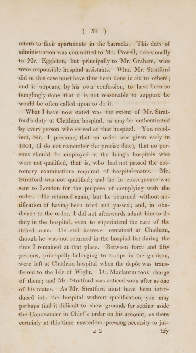 return to their apartments in the barracks. This duty of administration was committed to Mr. Powell, occasionally to Mr. Eggleton, but principally to Mr. Graham, who were responsible hospital assistants. What Mr. Stratford did in this case must have thus been done in aid to others; and it appears, by his own confession, to have been so bunglingJy done that it is not reasonable to suppose he would be often called upon to do it. What I have now stated was the extent of Mr. Strat¬ ford’s duty at Chatham hospital, as may be authenticated by every person who served at that hospital. You recol¬ lect, Sir, I presume, that an order was given early in 1801, (I do not remember the precise date), that no per¬ sons should be employed at the King’s hospitals who were not qualified, that is, who had not passed the cus¬ tomary examinations required of hospital-mates. Mr. Stratford wTas not qualified; and he in consequence was sent to London for the purpose of complying with the order. He returned again, but he returned without no¬ tification of having been tried and passed; and, in obe¬ dience to the order, I did not afterwards admit him to do duty in the hospital, even to superintend the care of the itched men. He still however remained at Chatham, though he was not returned in the hospital list during the time I remained at that place. Between forty and fifty persons, principally belonging to troops in the garrison, were left at Chatham hospital when the depot was trans¬ ferred to the Isle of Wight. l)r. Maclaurin took charge of them; and Mr. Stratford was noticed soon after as one of his mates. As Mr. Stratford must have been intro¬ duced into the hospital without qualification, you may perhaps find it difficult to shew grounds for setting aside the Commander in Chief’s order on his account, as there certainly at this time existed no pressing necessity to jus- E 2 tify