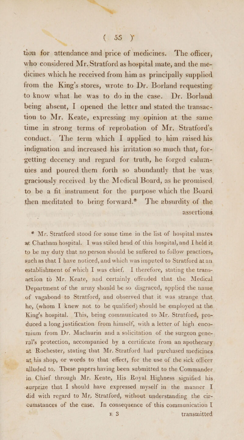 lion for attendance and price of medicines. The officer,, who considered Mr. Stratford as hospital mate, and the me- dicines which he received from him as principally supplied from the King’s stores, wrote to Dr. Borland requesting to know what he was to do in the case. Dr. Borland being absent, I opened the letter and stated the transac¬ tion to Mr. Keate, expressing my opinion at the same time in strong terms of reprobation of Mr. Stratford’s conduct. The term which I applied to him raised his indignation and increased his irritation so much that, for¬ getting decency and regard for truth, he forged calum¬ nies and poured them forth so abundantly that he was graciously received by the Medical Board, as he promised to be a fit instrument for the purpose which the Board then meditated to bring forward.* The absurdity of the assertions * Mr. Stratford stood for some time in the list of hospital mates at Chatham hospital. I was stiled head of this hospital, and I held it to be my duty that no person should be suffered to follow practices, such as that I have noticed, and which was imputed to Stratford at an establishment of which I was chief. I therefore, stating the trans¬ action td Mr. Keate, and certainly offended that the Medical Department of the army should be so disgraced, applied the name of vagabond to Stratford, and observed that it was strange that he, (whom I knew not to be qualified) should be employed at the King's hospital. This, being communicated to Mr. Stratford, pro¬ duced a long justification from himself, with a letter of high enco¬ mium from Dr. Maclaurin and a solicitation of the surgeon gene¬ ral's protection, accompanied by a certificate from an apothecary at Rochester, stating that Mr. Stratford had purchased medicines at his shop, or words to that effect, for the use of the sick officer alluded to. These papers having been submitted to the Commander in Chief through Mr. Keate, His Royal Highness signified his surprize that I should have expressed myself in the manner I did with regard to Mr, Stratford, without understanding the cir¬ cumstances of the case. In consequence of this communication I e 3 transmitted