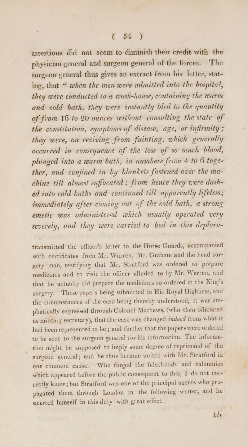 assertions did not seem to diminish their credit with the physician general and surgeon general of the forces. The surgeon general thus gives an extract from his letter, stat¬ ing, that “ when the men were admitted into the hospital, they were conducted to a wash-house, containing the warm and cold bath, they were instantly bled to the quantity of from 16 to 20 ounces zoithout consulting the state of the constitution, symptoms of disease, age, or infirmity; they were, on reviving from fainting, which generally occurred in consequence of the loss of so much blood, plunged into a warm bath, in numbers from 4 to 6 toge¬ ther, and confined in by blankets fastened over the ma¬ chine till almost suffocated; from hence they were dash¬ ed into cold baths and continued till apparently lifeless; immediately after coming out of the cold bath, a strong emetic was administered which usually operated very severely, and they were carried to bed in this deplora- transmitted the officer’s letter to the Ilorse Guards, accompanied with certificates from Mr. Warren, Mr. Graham and the head sur¬ gery man, testifying that Mr. Stratford was ordered to prepare medicines and to visit the officer alluded to by Mr. Warren, and that he actually did prepare the medicines so ordered in the King’s surgery. These papers being submitted to His Royal Highness, and the circumstances of the case being thereby understood, it was em¬ phatically expressed through Colonel Mathews, (who then officiated as military secretary), that the case was changed indeed from what it had been represented to be ; and further that the papers were ordered to be sent to the surgeon general for his information. The informa¬ tion might be supposed to imply some degree of reprimand of the surgeon general; and he thus became united with Mr. Stratford in one common cause. Who forged the falsehoods and calumnies which appeared before the public consequent to this, I do not coi- rectly know; but Stratford was one of the principal agents who pio- pagated them through London in the following winter, and he exerted himself in this duty with great effect. bh