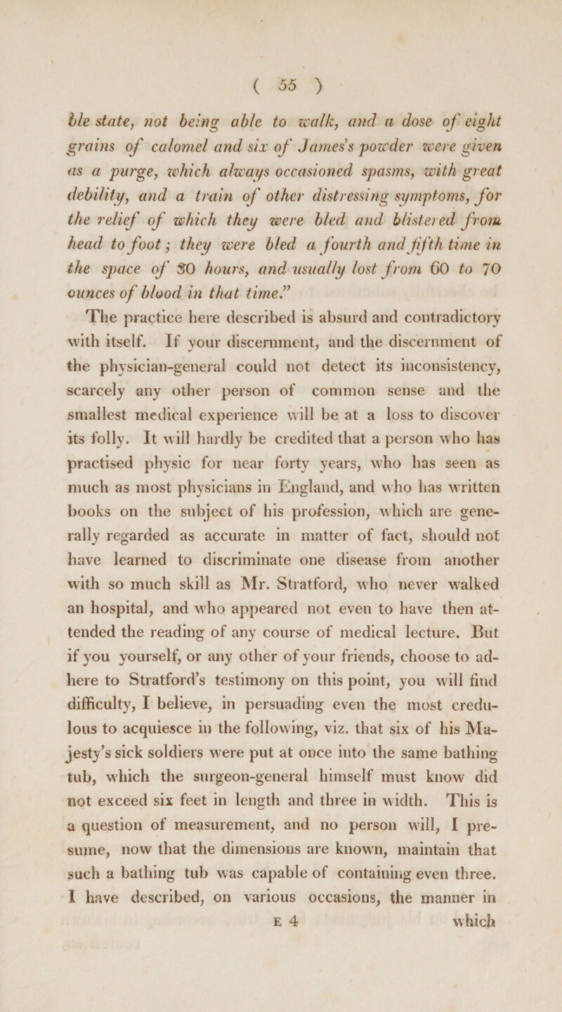 lie state, not being able to walk, and a dose of eight grains of calomel and six of James s powder reeve given as a purge, which always occasioned spasms, with great debility, and a train of other distressing symptoms, for the relief of which they were bled and blistered from head to foot; they were bled a fourth and fifth time in the space of 50 hours, and, usually lost from 60 to 70 ounces of blood in that time.” The practice here described is absurd and contradictory with itself. If your discernment, and the discernment of the physician-general could not detect its inconsistency, scarcely any other person of common sense and the smallest medical experience will be at a loss to discover its folly. It will hardly be credited that a person who has practised physic for near forty years, who has seen as much as most physicians in England, and who has written books on the subject of his profession, which are gene¬ rally regarded as accurate in matter of fact, should not have learned to discriminate one disease from another with so much skill as Mr. Stratford, who never walked an hospital, and who appeared not even to have then at¬ tended the reading of any course of medical lecture. But if you yourself, or any other of your friends, choose to ad¬ here to Stratford’s testimony on this point, you will find difficulty, I believe, in persuading even the most credu¬ lous to acquiesce in the following, viz. that six of his Ma¬ jesty’s sick soldiers were put at once into the same bathing tub, which the surgeon-general himself must know did not exceed six feet in length and three in width. This is a question of measurement, and no person will, I pre¬ sume, now that the dimensions are known, maintain that such a bathing tub was capable of containing even three. I have described, on various occasions, the manner in e 4 which