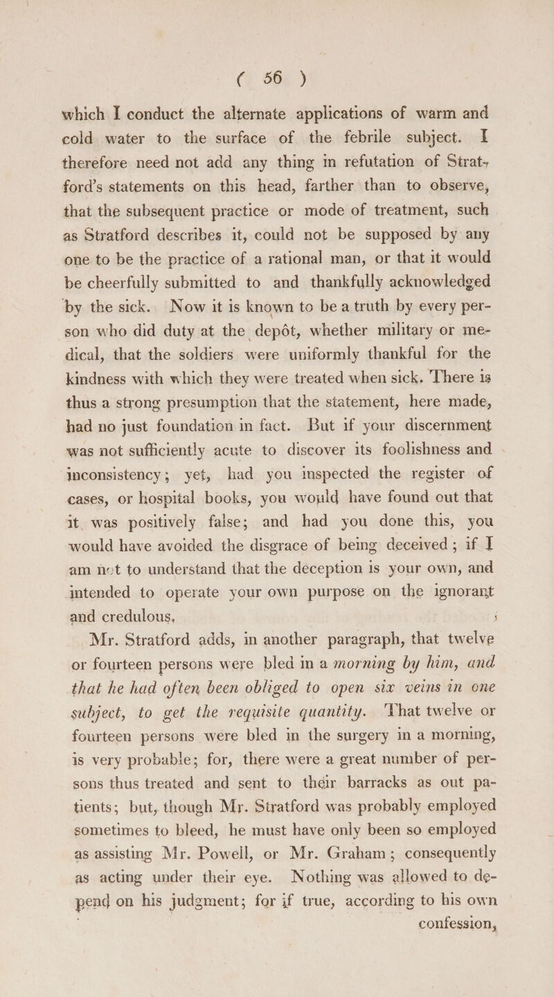 which I conduct the alternate applications of warm and cold water to the surface of the febrile subject. I therefore need not add any thing in refutation of Strata ford’s statements on this head, farther than to observe, that the subsequent practice or mode of treatment, such as Stratford describes it, could not be supposed by any one to be the practice of a rational man, or that it would be cheerfully submitted to and thankfully acknowledged by the sick. Now it is known to be a truth by every per¬ son who did duty at the depot, whether military or me¬ dical, that the soldiers were uniformly thankful for the kindness with which they were treated when sick. There is thus a strong presumption that the statement, here made, bad no just foundation in fact. But if your discernment was not sufficiently acute to discover its foolishness and inconsistency; yet, had you inspected the register of cases, or hospital books, you would have found out that it was positively false; and had you done this, you would have avoided the disgrace of being deceived; if I am net to understand that the deception is your own, and intended to operate your own purpose on the ignorant and credulous, j Mr. Stratford adds, in another paragraph, that twelve or fourteen persons were bled in a morning by him, and that he had often, been obliged to open six veins in one Subject, to get the requisite quantity. That twelve or fourteen persons were bled in the surgery in a morning, is very probable; for, there were a great number of per¬ sons thus treated and sent to their barracks as out pa¬ tients; but, though Mr. Stratford was probably employed sometimes to bleed, he must have only been so employed as assisting Mr. Powell, or Mr. Graham; consequently as acting under their eye. Nothing was allowed to de¬ pend on his judgment; for if true, according to his own confession.