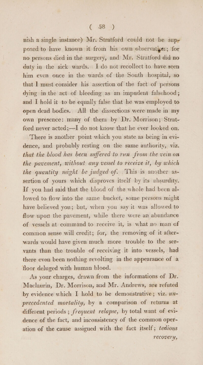 msh a single instance) Mr. Stratford could not be sup¬ posed to have known it from his own observation; for no persons died in the surgery, and Mr. Stratford did no duty in the sick wards. I do not recollect to have seen him even once in the wards of the South hospital, so that 1 most consider his assertion of the fact of persons dying in the act of bleeding as an impudent falsehood; and I hold it to be equally false that he was employed to open dead bodies. All the dissections were made in my own presence: many of them by Dr. Morrison; Strat¬ ford never acted;—I do not know that he ever looked on. There is another point which you state as being in evi¬ dence, and probably resting on the same authority, viz. that the blood has been suffered to run from the vein on the pavement, without any vessel to receive it, by which the quantity might be judged of. This is another as¬ sertion of yours which disproves itself by its absurdity. If you had said that the blood of the whole had been al¬ lowed to flow into the same bucket, some persons might have believed you; but, when you say it was allowed to flow upon the pavement, while there were an abundance of vessels at command to receive it, is what no man of common sense will credit; for, the removing of it after¬ wards would have given much more trouble to the ser¬ vants than the trouble of receiving it into vessels, had there even been nothing revolting in the appearance of a floor deluged with human blood. As your charges, drawn from the informations of Dr. Maclaurin, Dr. Morrison, and Mr. Andrews, are refuted by evidence which I hold to be demonstrative; viz. un¬ precedented mortality, by a comparison of returns at different periods ; frequent relapse, by total want of evi¬ dence of the fact, and inconsistency of the common oper¬ ation of the cause assigned with the fact itself; tedious recovery,