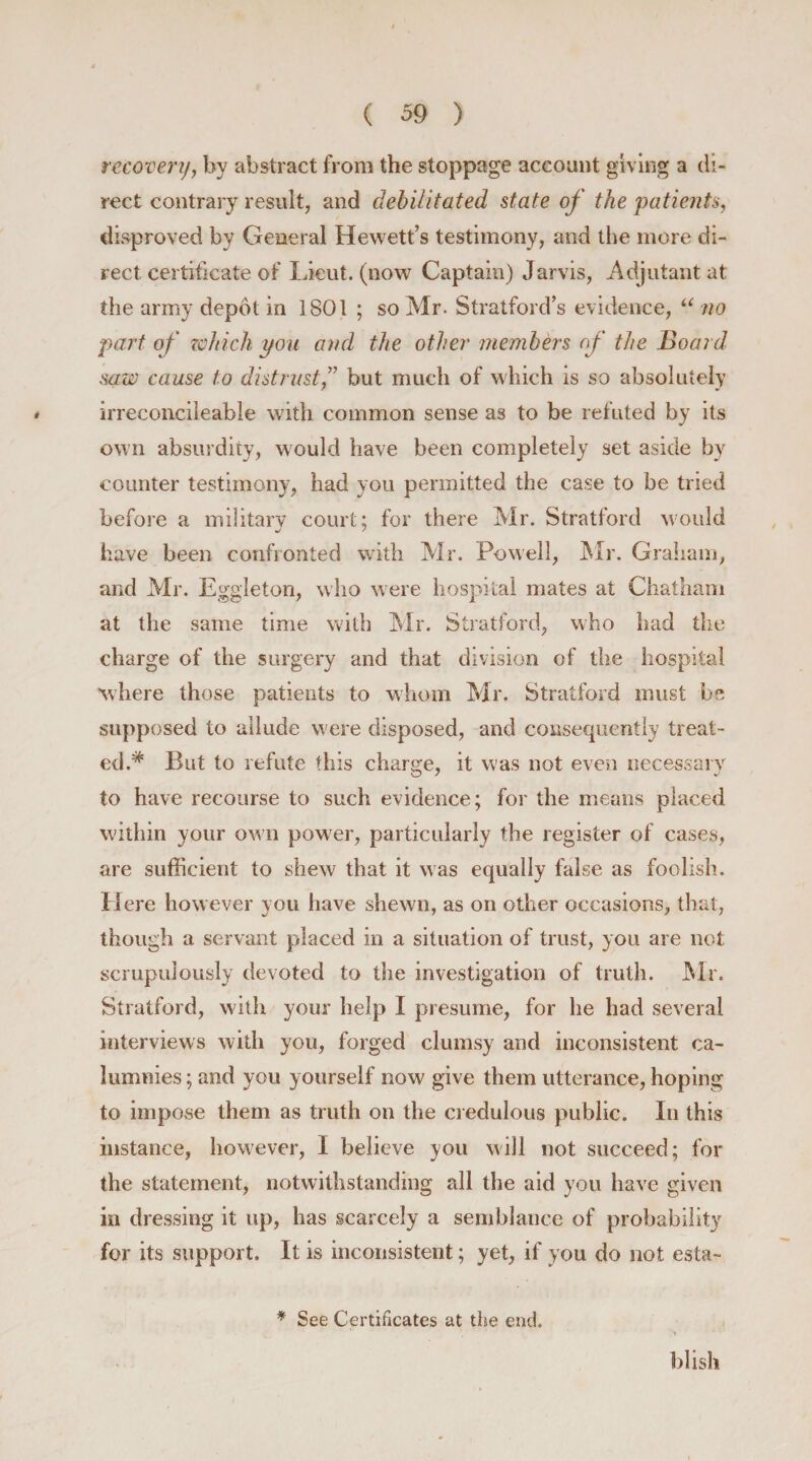 recovery, by abstract from the stoppage account giving a di¬ rect contrary result, and debilitated state of the patients, disproved by General Hewett’s testimony, and the more di¬ rect certificate of Xieut. (now Captain) Jarvis, Adjutant at the army depdt in 1801 ; so Mr. Stratford’s evidence, “ no part of which you and the other members of the Board saw cause to distrust,” but much of which is so absolutely irreconcileable with common sense as to be refuted by its own absurdity, would have been completely set aside by counter testimony, had you permitted the case to be tried before a military court: for there Mr. Stratford would have been confronted with Mr. Powell, Mr. Graham, and Mr. Eggleton, who were hospital mates at Chatham at the same time with Mr. Stratford, who had the charge of the surgery and that division of the hospital where those patients to whom Mr. Stratford must be supposed to allude were disposed, and consequently treat¬ ed.* But to refute this charge, it was not even necessary to have recourse to such evidence; for the means placed within your own power, particularly the register of cases, are sufficient to shew that it was equally false as foolish. H ere however you have shewn, as on other occasions, that, though a servant placed in a situation of trust, you are not scrupulously devoted to the investigation of truth. Mr. Stratford, with your help I presume, for he had several interviews with you, forged clumsy and inconsistent ca¬ lumnies ; and you yourself now give them utterance, hoping to impose them as truth on the credulous public. In this instance, however, I believe you will not succeed; for the statement, notwithstanding all the aid you have given in dressing it up, has scarcely a semblance of probability for its support. It is inconsistent; yet, if you do not esta- * See Certificates at the end. blish