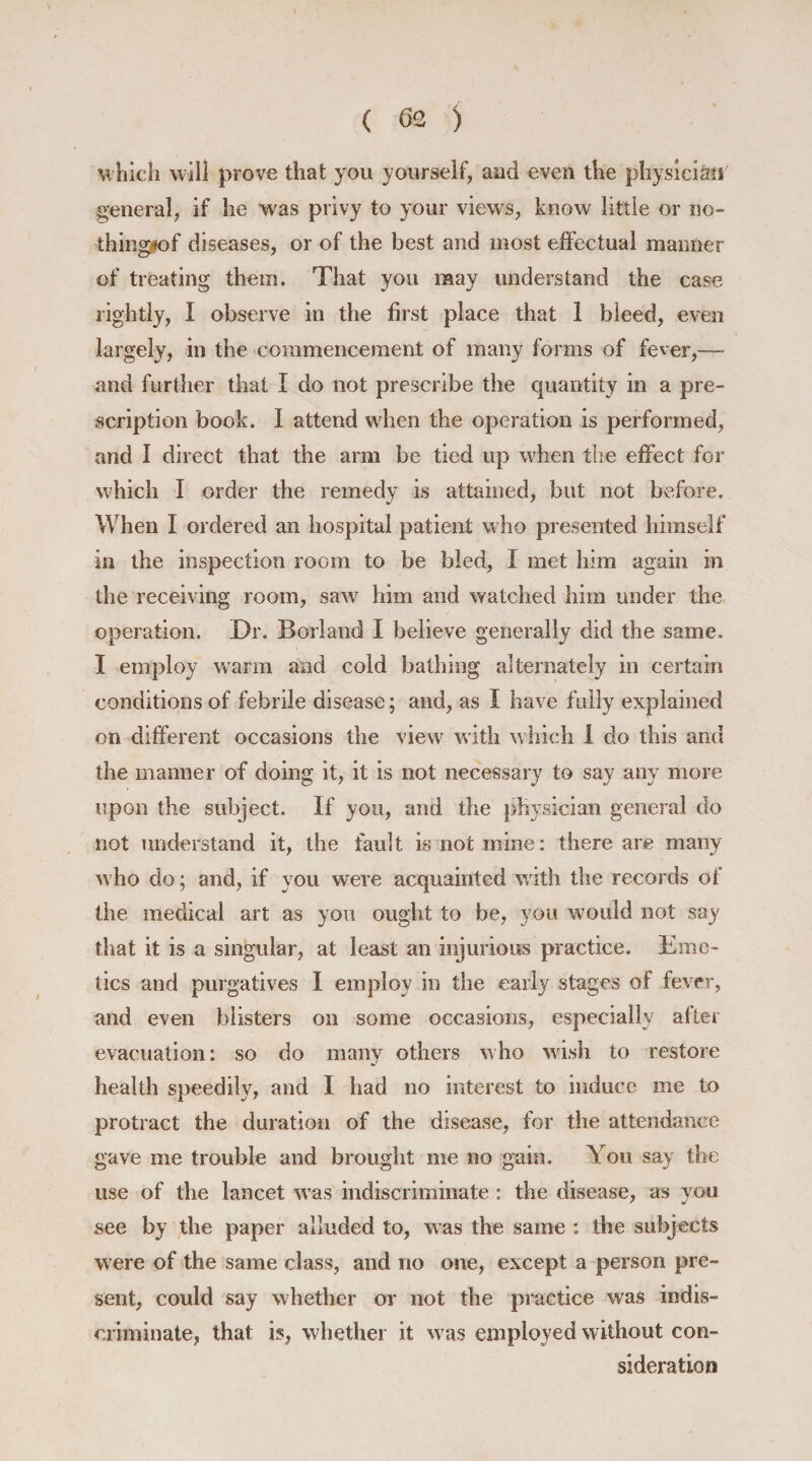 which will prove that you yourself, and even the physician general, if he was privy to your views, know little or no- thingeof diseases, or of the best and most effectual manner of treating them. That you may understand the case rightly, I observe in the first place that 1 bleed, even largely, in the commencement of many forms of fever,— and further that I do not prescribe the quantity in a pre¬ scription book. I attend when the operation is performed, and I direct that the arm be tied up when the effect for which I order the remedy is attained, but not before. When I ordered an hospital patient who presented himself in the inspection room to be bled, I met him again in the receiving room, saw him and watched him under the operation. Dr. Borland I believe generally did the same. I employ warm and cold bathing alternately in certain conditions of febrile disease; and, as I have fully explained on different occasions the view with which 1 do this and the manner of doing it, it is not necessary to say any more upon the subject. If you, and the physician general do not understand it, the fault is not mine: there are many who do; and, if you were acquainted with the records of the medical art as you ought to be, you would not say that it is a singular, at least an injurious practice. Eme¬ tics and purgatives I employ in the early stages of fever, and even blisters on some occasions, especially after evacuation: so do many others who wish to restore health speedily, and I had no interest to induce me to protract the duration of the disease, for the attendance gave me trouble and brought me no gain. You say the use of the lancet was indiscriminate : the disease, as you see by the paper alluded to, was the same : the subjects were of the same class, and no one, except a person pre¬ sent, could say whether or not the practice was indis¬ criminate, that is, whether it was employed without con¬ sideration