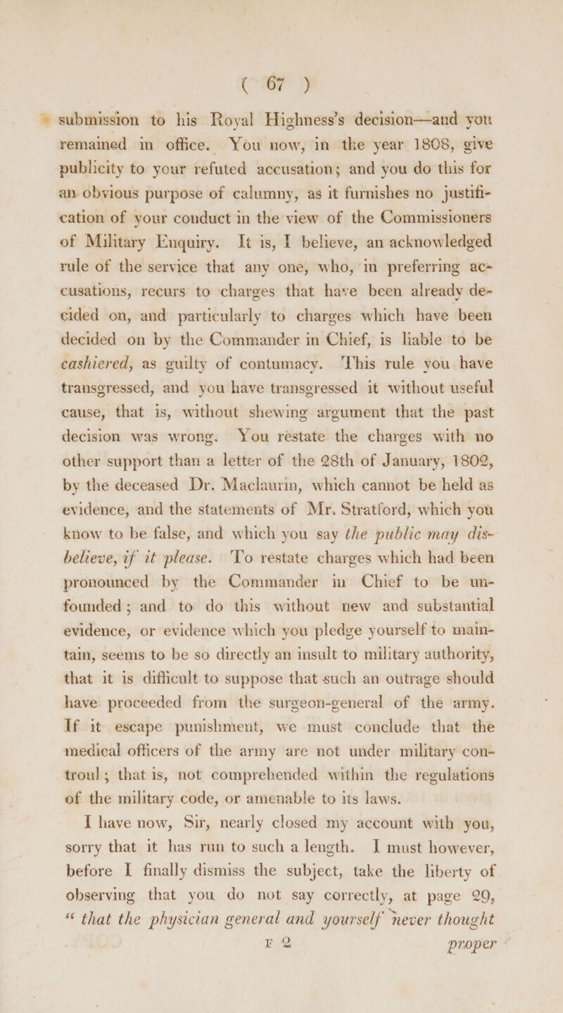 submission to his Royal Highness’s decision—and yon remained in office. You now, in the year 1808, give publicity to your refuted accusation; and you do this for an obvious purpose of calumny, as it furnishes no justifi- cation of your conduct in the view of the Commissioners * of Military Enquiry. It is, I believe, an acknowledged rule of the service that any one, who, in preferring ac- cusations, recurs to charges that have been already de- cided on, and particularly to charges which have been decided on by the Commander in Chief, is liable to be cashiered, as guilty of contumacy. This rule you have transgressed, and you have transgressed it without useful cause, that is, without shewing argument that the past decision wras wrong. You restate the charges with no other support than a letter of the 28th of January, 1802, by the deceased Dr. Maclaurin, which cannot be held as evidence, and the statements of Mr. Stratford, which you know to be false, and which you say the 'public may dis¬ believe, if it please. To restate charges which had been pronounced by the Commander in Chief to be un¬ founded ; and to do this without new and substantial evidence, or evidence which you pledge yourself to main¬ tain, seems to be so directly an insult to military authority, that it is difficult to suppose that -such an outrage should have proceeded from the surgeon-general of the army. If it escape punishment, we must conclude that the medical officers of the army are not under military con- troul; that is, not comprehended within the regulations of the military code, or amenable to its law's. I have now, Sir, nearly closed my account with you, sorry that it has run to such a length. I must however, before I finally dismiss the subject, take the liberty of observing that you do not say correctly, at page 29, “ that the physician general and yourself never thought v 2 proper