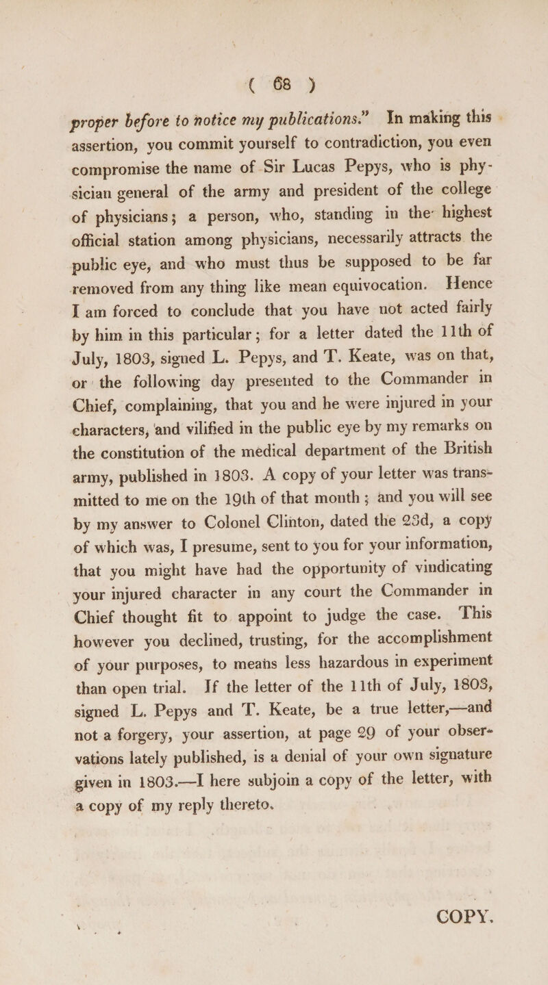 proper before to notice my publications” In making this assertion, you commit yourself to contradiction, you even compromise the name of Sir Lucas Pepys, who is phy¬ sician general of the army and president of the college of physicians; a person, who, standing in the* highest official station among physicians, necessarily attracts the public eye, and who must thus be supposed to be far removed from any thing like mean equivocation. Hence I am forced to conclude that you have not acted fairly by him in this particular; for a letter dated the 11th of July, 1803, signed L. Pepys, and T. Keate, was on that, or the following day presented to the Commander in Chief, complaining, that you and he were injured in your characters* and vilified in the public eye by my remarks on the constitution of the medical department of the British army, published in 1803. A copy of your letter was trans¬ mitted to me on the 19th of that month ; and you w ill see by my answer to Colonel Clinton, dated the 23d, a copy of which was, I presume, sent to you for your information, that you might have had the opportunity of vindicating your injured character in any court the Commander in Chief thought fit to appoint to judge the case. Ibis how7ever you declined, trusting, for the accomplishment of your purposes, to meaiis less hazardous in experiment than open trial. If the letter of the 11th of July, 1803, signed L. Pepys and T. Keate, be a true letter,—-and not a forgery, your assertion, at page 29 of your obser* vations lately published, is a denial of your ow n signature given in 1803.—-I here subjoin a copy of the letter, with a copy of my reply thereto. COPY.