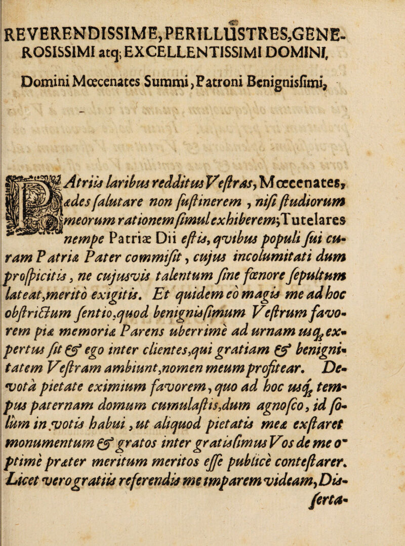 REVERENDISSIME,PERILLUSTRES,GENE- ROSISS1MI atq; EXCELLENTISSIMI DOMINI, Domini Mcecenates Summi, Fatroni Bcnignisfimi, r~ ’ ■ ' ‘ - s • ' ' ' Atriis laribus redditus Vefrasj Moecenates» qMades falutare non fuftinerem , ni fi (ludiorum Wjkmeorum rationemfimulcxhiberem/X. utelares nempe Patriae Dii efis,qvtbus populi fui cu¬ ram F atria Pater commi/it, cujus incolumitati dum projpicitis, ne cujusvis talentum fine fcenore fepultum late at,merito exigitis. Et cjuidem eo magis me ad hoc obflri&um fentio.quod bemgnisfimum Veflrumfavo- rem pia memoria Parens uberrime ad urnam nsqi ex¬ pertus fit pf ego inter clientes,qui gratiam benigni« tatem Vefiram ambiunt,nomen meum profitear. De- •vota pietate eximium favorem, quo ad hoc uscf tem¬ pus paternam domum cumulafl is,dum agno fio, id fi¬ lum in .votis habui, ut aliquod pietatis mea ex (laret monumentum & gratos inter gratis fimus Vos de me o~ ptime prater meritum meritos effe publice contejlarer. Dicet vero gratiis referendis me tmparem vidcam^Dis-