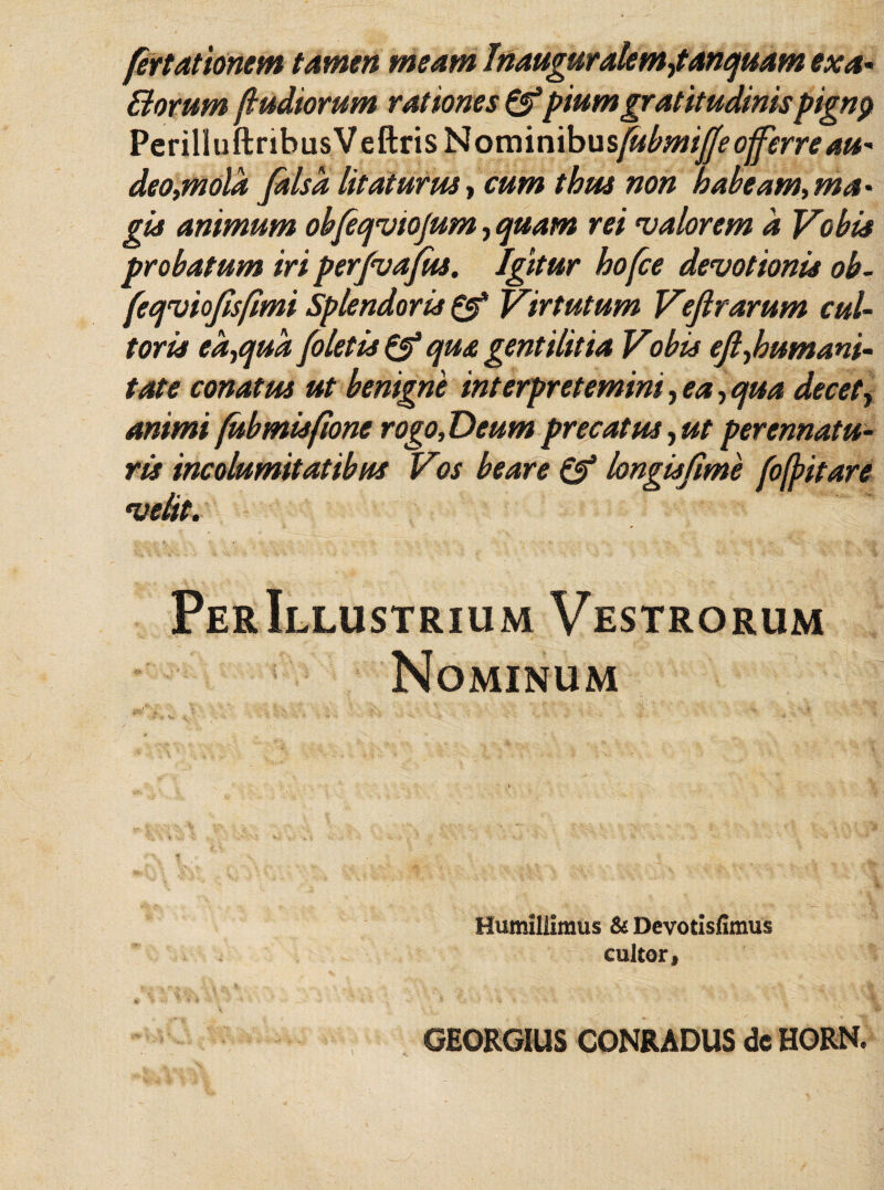 fertationem tamen meam Inauguralemfanquam exa- Borum (ludiorum rationes &piumgratitudinispignp PerilluftribusVeftris Nominibusfabmifae offerre au¬ deo,mola falsa litaturus, cum thus non habeam,ma- gis animum obfeqviojum, quam rei maiorem a Vobis probatum iri perfvajfus. Igitur hofce devotionis ob- (eqviofisfimi Splendoris & Virtutum Vejlrarum cul¬ toris ea,qua (oletis & qua gentilitia Vobis eft,humani¬ tate conatus ut benigne interpretemini, ea, qua decet, animi fubmisfione rogo, Deum precatus, ut perennatu¬ ris incolumitatibus Vos beare & longisfime foffitare velit. PerIllustrium Vestrorum Nominum * ... . Humillimus & Devotisfimus cultor, *'■ *>•>. $ ‘j '• *s. •- •• • , *- '' . ■ 't :■? ■ ‘ v, -'V’■ .A. y J '■» .> i. w . ' -j’* t V* ‘ ; ■ . -i . GEORGIUS CONRADUS de HORN.