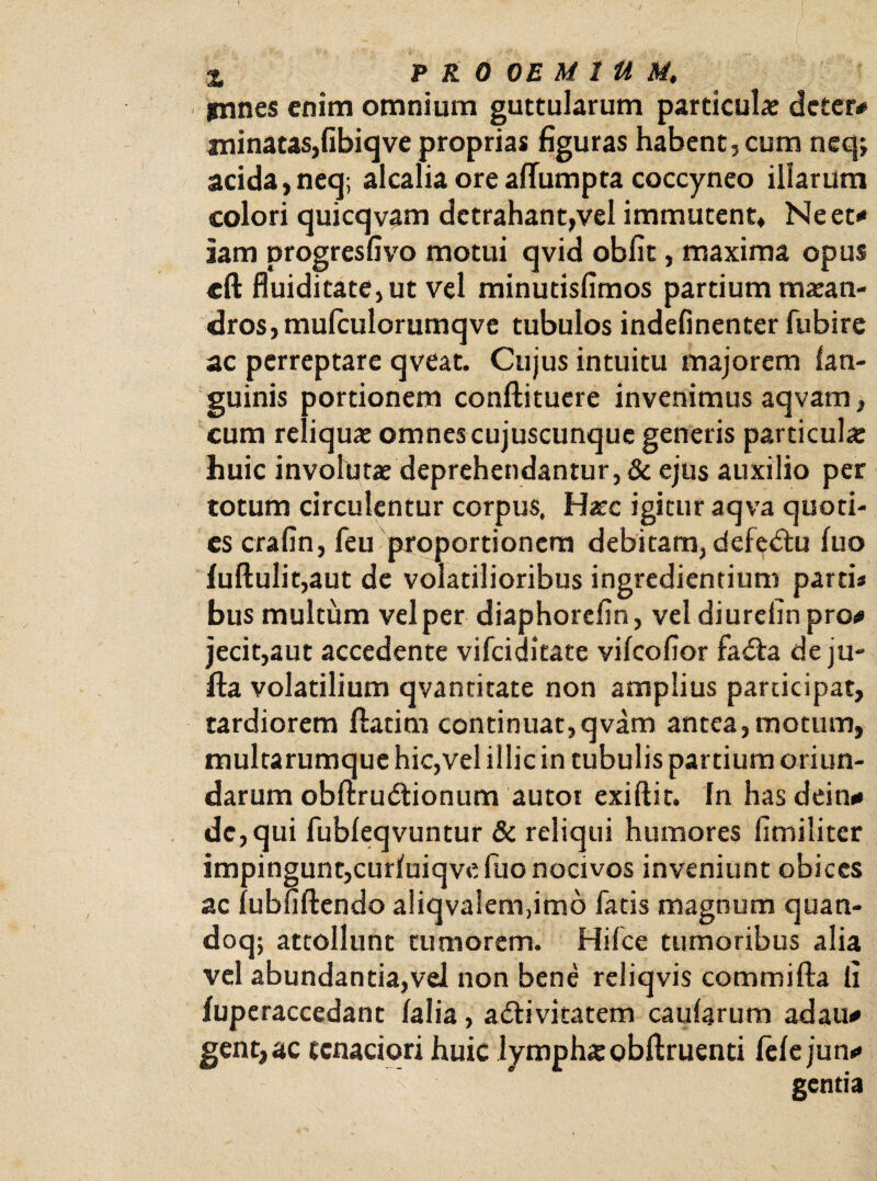 innes enim omnium guttularum particula: dcter# minatas,fibiqve proprias figuras habent, cum neqj acida, neq; alcaliaoreaffumpta coccyneo illarum colori quicqvam detrahant,vel immutent* Ne et* iam progresfivo motui qvid obfit, maxima opus cft fluiditate,ut vel minutisfimos partium maean¬ dros, mulculorumq ve tubulos indefinenter fubire ac perreptare qveat. Cujus intuitu majorem lan- guinis portionem conftituere invenimus aqvam, cum reliquae omnes cujuscunquc generis particulae huic invohitae deprehendantur, & ejus auxilio per totum circulentur corpus. Haec igitur aqva quoti¬ es crafin, feu proportionem debitam, defectu luo luftulit,aut de volatilioribus ingrediendum partis bus multum vel per diaphorcfin, vel diurefin pro* jecit,aut accedente vifciditate vilcofior fadta de ju- fta volatilium qvantitate non amplius participat, tardiorem flatim continuat,qvam antea,motum, multarumque hic,vel illic in tubulis partium oriun¬ darum obftru&ionum autot exiftit. fn has dein* de, qui fubleqvuntur & reliqui humores fimiliter impingunt,curfuiqve fuo nocivos inveniunt obices ac lubfiftendo aliqvalem,imo fatis magnum quan- doq; attollunt tumorem. Hilce tumoribus alia vel abundantia,vel non bene reliqvis commifta fi luperaccedant lalia, adtivitatem caularum adau* gent, ac tenaciori huic lymphae obftruenti lelejun* gentia