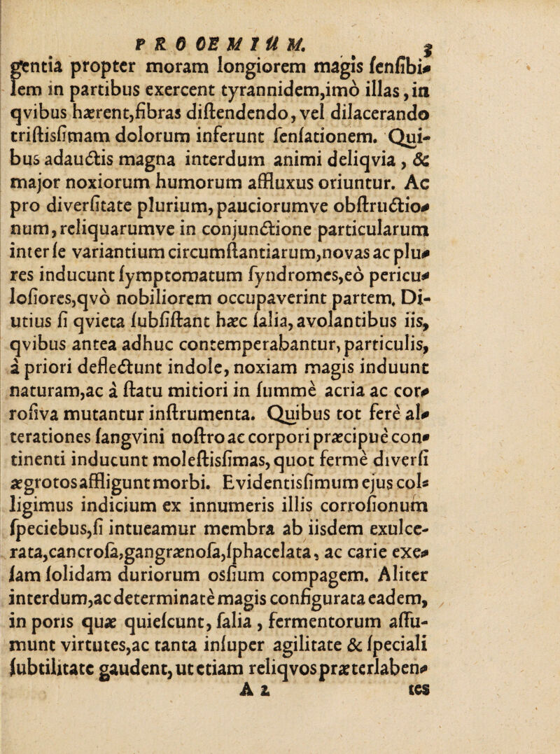 gentia propter inoram longiorem magis fenfibi* lem in partibus exercent tyrannidem,imo illas, it» qvibus haerent,fibras diflendendo, vel dilacerando triftisfimam dolorum inferunt fenlationem. Qui¬ bus adaudfcis magna interdum animi deliqvia, 8c major noxiorum humorum affluxus oriuntur. Ac pro diverfitate plurium, pauciorumve obftrudtio* num, rcliquarumve in conjunddone particularum inter le variantium circumflandarum,novas ac plu* res inducunt fymptoroatum fyndromes,ed pericu* lofiores,qvo nobiliorem occupaverint partem. Di¬ utius fi qvieta fubfiflant haec falia, avolantibus iis, qvibus antea adhuc contemperabantur, particulis, a priori defledtunt indole, noxiam magis induunt naturam,ac a flatu mitiori in fumme acria ac cor* rofiva mutantur inflrumenta. Quibus tot fere ai* terationes fangvini noflro ac corpori praecipue con» tinenti inducunt moleftisfimas,quot ferme diverfi aegrotosaffligunt morbi. Evidentisfimum ejus coi* ligimus indicium ex innumeris illis corrofionum fpeciebus,fi intueamur membra ab iisdem exulce¬ rata, cancrofa,gangraenofa,fphacelata, ac carie exe* fam folidam duriorum osfium compagem. Aliter interdum,ac determinate magis configurata eadem, in pons quae quiefeunt, falia, fermentorum affu- munt virtutes,ac tanta infuper agilitate & fpeciali fubtihtatc gaudent, ut etiam reliqvospraeterlaben* A a tes