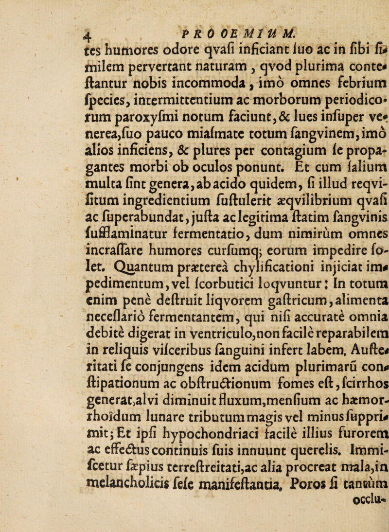 tcs humores odore qvafi inficiant iuo ac in fibi fi# milem pervertant naturam , qvod plurima conte# flantur nobis incommoda, imo omnes febrium fpecies, intermittentium ac morborum periodico* rum paroxyfmi notum faciunt,& lues infuper ve» nerea,fuo pauco mialmate totum fangvinem,imo alios inficiens, & plures per contagium le propa¬ gantes morbi ob oculos ponunt. Et cum (alium multa fint genera, ab acido quidem, fi illud reqvi- fitum ingredientium fuftulerit «eqvilibrium qvafi ac (uperabundat, jufla ac legitima ftatim fangvinis fufflaminatur fermentatio, dum nimirum omnes incraflare humores curfumq; eorum impedire fo- let. Quantum praeterea chylificationi injiciat im# pedimentum,vel (corbutici loqvuntur; In totum enim pene deftruit liqvorem gaftricum, alimenta ncceflario fermentantem, qui nifi accurate omnia debite digerat in ventriculo,non facile reparabilem in reliquis vilceribus (anguini infert labem, Au fle# ritati fe conjungens idem acidum plurimaru con# ftipationum ac obftru<flionum fomes eft, fcirrhos generat>alvi diminuit fluxum,menfium ac haemor- rhoidum lunare tributum magis vel minus fuppri# mit; Et ipfi hypochondriaci facile illius furorem ac effe&us continuis fuis innuunt querelis. Immi¬ scetur fepius tcrreftreitati,ac alia procreat mala,in melancholicis fele manifeftantia, Poros fi tancum QCClu-v