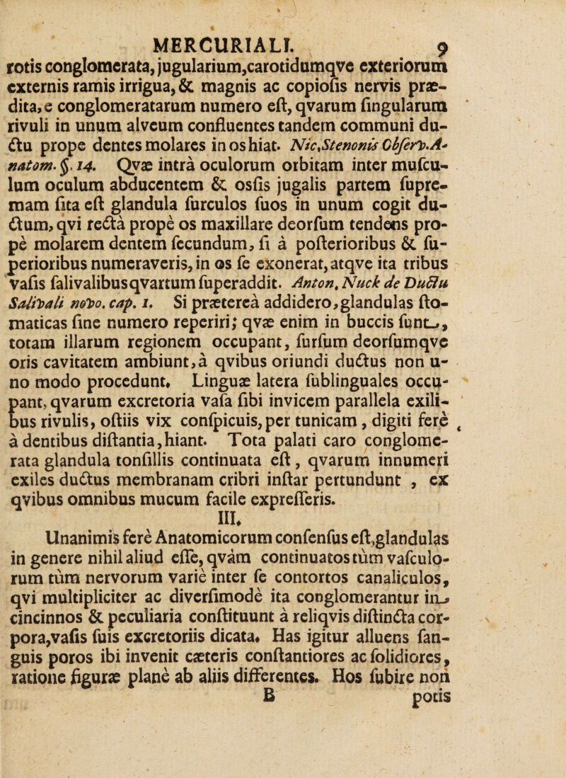 rotis conglomerata, jugularium,carotidumqve exteriorum externis ramis irrigua, & magnis ac copiolis nervis prae¬ ditae conglomeratarum numero eft, qvarum lingularum rivuli in unum alveum confluentes tandem communi du¬ ctu prope dentes molares in os hiat. Nic,Stenonis Cbfert.A- natom. §■ 14. Qyae intra oculorum orbitam inter mufcu- lum oculum abducentem & osfis jugalis partem fupre- mam lita elt glandula furculos fuos in unum cogit du- <ftum, qvi retta prope os maxillare deorfum tendetis pro¬ pe molarem dentem fecundum, li a poltcrioribus & fu- pcrioribus numeraveris, in os fe exonerat, atqve ita tribus valis falivalibusqvartum fuperaddit. Anton, Nuck de Duflu Salitali noto, cap. 1. Si praeterea addidero,glandulas fto- maticas fine numero reperiri,* qvae enim in buccis funt_#, totam illarum regionem occupant, furfum deorfumqve oris cavitatem ambiunt,a qvibus oriundi du£tus non u- no modo procedunt. Linguae latera fublinguales occu¬ pant, qvarum excretoria vala fibi invicem parallela exili¬ bus rivulis, oftiis vix conlpicuis,per tunicam, digiti fere a dentibus diftantia,hiant. Tota palati caro conglome¬ rata glandula tonfillis continuata eft, qvarum innumeri exiles dutftus membranam cribri inftar pertundunt , ex qvibus omnibus mucum facile exprefleris. III, Unanimis fere Anatomicorum confenfus eft,glandulas in genere nihil aliud elle,qvara continuatos tum vafculo- rum tum nervorum varie inter fe contortos canaliculos, qvi multipliciter ac diverfimode ita conglomerantur in_* cincinnos & peculiaria conftituunt a reliqvis diftintfta cor¬ pora,vafis fuis excretoriis dicata. Has igitur alluens fan- guis poros ibi invenit caeteris conftantiores ac folidiorcs, ratione figurae plane ab aliis differentes. Hos fubire non B potis