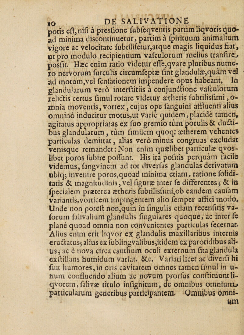 potis eft,nifi a presfionc fubfeqventis partim liqvoris quo¬ ad minima discontinuetur, partim a fpirituum animalium vigore ac velocitate fubtilifetur,atque magis liquidus fiat, ut pro modulo recipientium vafculorum melius tranfirej posfit. Haec enim ratio videtur efle,qvare pluribus nume¬ ro nervorum furculis circumfeptae fint glandulae,quam vel ad motum,vel fenfadonem impendere opus habeant, In glandularum vero interftitiis a conjunftione vafculorum re!i£tis certus fimul rotare videtur x-theris fubtilisfimi ,o- mnia moventis,vortex,cujus ope fanguini affluenti alius omnino inducitur motus,ut varie quidem,placide tamen, agitatus appropriatas ex fuo gremio tum porulisSt dufti- bus glandularum, tum fimilem quoq; xtherem vehentes particulas demittat, alias vero minus congruas excludat venisque remandet: Non enim quaelibet particulae qvos- libet poros fubire poliunt. His ita politis perquam facile Videmus, fangvinem ad tot diverfas glandulas derivatam ttbiqj invenire poros,quoad minima etiam, ratione folidi- tatis & magnitudinis, vel figurae inter fe differentes$ & in ipecialcm praeterea aetheris (Ubtilisfimi,ob eandem caufam variantis,vorticem impingentem alio femper affici modo. Unde non poteft non,quin in fingulis etiam reccnfitis va- forum falivalium glandulis fingulares quoque, ac inter fe plane quoad omnia non convenientes particulas feccrnat» Alius enim erit liqvor ex glandulis maxillaribus internis eruffatusj alius ex fublingvaiibusjitidem ex parotidibus ali¬ tis j ac e nova circa canthum oculi externum fita glandula exilillans humidum vatiat. &c. Variati licet ac diverfi hi fint humores, in oris cavitatem omnes tamen fimul in u- nura confluendo alium ac novum prorfus conftituunt li- qvorem.falivae titulo infignitum, de omnibus omniunx» particularum generibus participantem, Omnibus omni¬ um