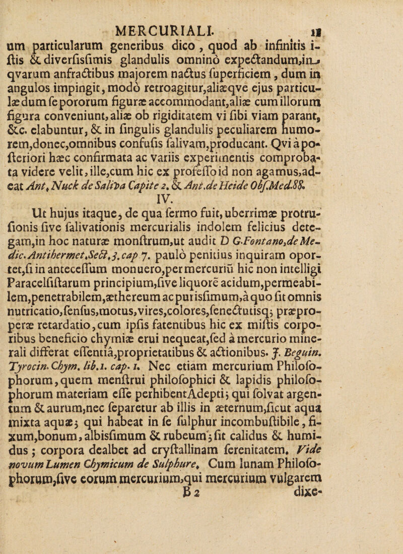 um particularum generibus dico, quod ab infinitis i- jftis &. diverfisfimis glandulis omnino expedtandumdn-* qvarum anfradiribus majorem nadtus fuperficiem, dum in angulos impingit, modo retroagitur,aliaeqve ejus particu¬ lae dum fepororum figurae accommodant,aliae cum illorum figura conveniunt, aliae ob rigiditatem vi fibi viam parant, &c. elabuntur, & in fingulis glandulis peculiarem humo¬ rem,donec,omnibus confufis falivam,producant. Qviapo* Aeriori haec confirmata ac variis experimentis comproba¬ ta videre velit, ille,cum hic ex proferto id non agamus,ad- eat Ant, Nuck de SaliToa Capite 2. St Ant.de Heide Qbf.Med.88, IV. Ut hujus itaque, de qua fermo fuit, uberrimae protru- fionis five falivationis mercurialis indolem felicius dete¬ gam,in hoc naturae monftrura,ut audit D GFontano,deMe- dic. Antihermet,SeSi, j.cap 7. paulo penitius inquiram opor¬ tet,fi in anteceflum monuero,permercuriu hic non intelligi Paracelfiftarum principium,five liquore acidum,permeabi¬ lem, penetrabilem,aethereum ac pm isfimum,a quo fit omnis nutricatio,Ienfus,raotus,vircs,colores,fenedtutisq; praepro- perae retardatio,cum ipfis fatentibus hic ex miftis corpo¬ ribus beneficio chymiae erui nequeat,fed a mercurio mine¬ rali differat ertentia,proprietatibus & adtionibus. J. Beguin. Tyrocin. Chym. lih.i. cap• 1, Nec etiam mercurium Philofo- phorum, quem menftrui philofophici & lapidis philofo- phorum materiam efle perhibent Adepti j qui folvat argen¬ tum & aurum,nec feparetur ab illis in aeternum,ficut aqua mixta aquae; qui habeat in (e fulphur incombuftibilc, fi¬ xum,bonum, albisfimum St rubeum; fit calidus St humi- dus ; corpora dealbet ad cryftallinam ferenitatem. Vide novum Lumen Qbymicum de Sulphure, Cum lunam Philofo- phorum,five eorum mcrcurium,qui mercurium vulgarem