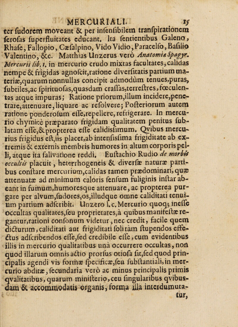 ter fudorcm moveant & per infenflbilera tranfpirationem ferofas fuperfluitates educant* lea fentientibus Galeno? Rhafe, Fallopio , Caefalpino, Vido Vidio, Paracelfo, Bafllio Valentino, &c. Matthias Unzerus vero AnatomUSpagyr* Mercurii lib.i. in mercurio crudo mixtas facultates, calidas nempe & frigidas agnofeit,ratione diverfleatis pardum ma¬ teria,quarum nonnullas concipit admodum tenues,puras* fubtiles,ac fpirituofas,quasdam crafl'as,terreftres,foeculeo» tas atque impuras; Ratione priorum,illum incidere,pene¬ trare,attenuare, liquare ac refolvere; Pofteriorum autem ratione ponderofum efle,repeliere, refrigerare. In mercu¬ rio chymice praeparato frigidam qualitatem penitus fub- latam efle,&propterea eflfe calidisfimum* Qvibus mercu¬ rius frigidus eft,iis placet,ab intenfislima frigiditate ab ex¬ tremis & externis membris humores ia altum corporis pel¬ li, atque ita falivatione reddi* Euftachio Rudio de morbis occultis placuit, heterrhogeneis & diverfae naturae parti¬ bus conflare mercurium,calidas tamen praedominari,qu^ attenuatae ad minimum caloris fenfum fuliginis inftar ab¬ eant in fumum,humoresque attenuare, ac propterea pur¬ gare per alvum,fudores,os,illudque omne caliditati tenui¬ um partium adfcribiu Unzero l*c. Mercurio quoq* inefle occultas qualitates,feu proprietates,a quibus manifeftae re¬ gantur,rationi confonum videtur,nec credit, facile quem diftunim, caliditati aut frigiditati foli tam ftupendos effe¬ ctus adferibendos dTe,fed credibile eiie,cum evidentibus illis in mercurio qualitatibus una occurrere occultas, non quod illarum omnis adtio prorfus otiofa fit,fed quod prin¬ cipalis agendi vis formae ipecificae,fen fubftantialuin mer¬ curio abditae,fecundaria vero ac minus principalis primis qvalitatibus, quarum minifterio,ceu Angularibus qvibus* dam & accommodatis organis 5 forma illa interdurauta*